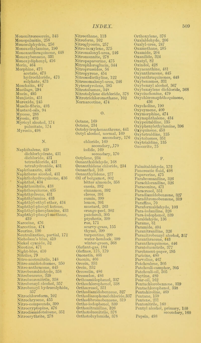 Mononitroresorcin, 343 Monopalmitiii, 258 Monosulpliydrin, 256 Monoxethylamine, 190 Moiioxantlu-a(iuinone, 448 Monoxybeiizeue, 331 Monoxydipbeiiyl, 416 Morin, 464 Morphine, 473 acetate, 473 hydrochloride, 473 sulphate, 473 Moschatin, 487 Mucilage, 294 Mucin, 495 Munjistin, 451 Murexide, 245 Muscle-fibrin, 493 Mustard-oils, 94 Mycose, 288 Myosin, 493 Myricyl alcohol, 174 pahnitate, 174 Myrosin, 498 N. Naphthalene, 429 dichlorhydrate, 431 dichloride, 431 tetrachloride, 431 tetral)3'droxide, 431 Naphthazarin, 436 Naphthene alcohol, 431 Naphthohj'droquinone, 436 Naphthot, 434 Naphthonitrile, 438 Naphtho(iuinone, 435 Naphthjalrene, 431 Naphthj'lamine, 433 Naphthyl-ethyl ether, 434 Naphthyl-phenyl ketone, Naphthyl-phenj'larnine, 433 Naphthy 1-pheny l-methanc, 439 Narceine, 476 Narcotine, 474 Neurine, 190 Neutralization, partial, 172 Nicholson’s blue, 410 Nickel cyanide, 52 Nicotine, 471 Night-blue, 410 Nitriles, 79 Nitro-acetonitrilo, 148 Nitro-amidotoluenes, 350 Nitro-anthracene, 445 Nitrobenzaldehyde, 358 Nitrobenzene, 320 Nitrobenzonitrile, 358 Nitrobenz}'! alcohol, 357 Nitrobenzjd hydrosulphide, 357 Nitrochloroform, 102 Nitrochrj'sene, 455 Nitro-conipounds, 399 Nitrocryptopine, 476 Nitrodiainidotoluene, 351 Nitroerythrite, 278 Nitroethane, 113 Nitroforin, 102 Nitroglycerin, 257 Niti-o-isoxylene, 375 Nitromalonyl-urea, 246 Nitromannite, 278 Nitropapaverine, 475 Nitrophloroglucin, 344 Nitroprussides, 56 Nitropyrene, 454 Nitrosodiethylino, 122 Nitrosomalonyl-urea, 246 Nytrostjn-olene, 385 Nitrotoluenes, 348 Nitrotolylene dichloride, 378 Nitrotrichloromethane, 102 Nornarcotine, 474 0. Octane, 169 Octene, 234 Octohydrophenanthrene, 441 Octyl alcohol, normal, 169 secondary, 176 chloride, 169 secondary, .170 iodide, 169 secondary, 170 Octylene, 234 Oenanthaldehyde, 168 Oenanthidene chloride, 234 Ocnanthol, 168 Oenanthylidene, 277 Oil of bergamot, 302 bitter almonds, 358 cassia, 392 cinnamon, 392 cloves, 391 cumin, 399 lemon, 301 mustard, 263 orange-peel, 302 patchouli, 305 ptychotis, 399 rue, 171 scurvy-grass, 155 thyme, 399 turpentine, 299 water-hemlock, 399 winter-green, 368 Olefiant-gas, 184 Olefines, 175, 179 Ononetin, 466 Ononin, 466 Orcein, 353 Orcin, 352 Orcoselin, 486 Orcoselon, 486 Orthoamidophenol, 337 Orthochlorophenol, 338 Orthocresol, 351 Orthodiamidobenzeno, 327 Orthodiazophenol chloride,337 Orthodibromobenzene, 319 Ortho-iodophenol, 339 Orthonitraniline, 326 Orthotoluonitrile, 378 Orthotoluylamide, 378 Orthoxylene, 376 Oxalaldehyde, 206 Oxalyl-urea, 247 Oxamethane, 205 Oxamide, 204 Oxanilide, 324 Oxatyl, 82 Oxindol, 428 Oxyacanthine, 481 Oxyanthraccne, 445 Oxyanthraquinones, 448 Oxybenzenes, 331 Oxybenzyl alcohol, 367 Oxybenzylene dichloride, 368 Oxycinchonine, 479 Oxychloronaphthoquinone, 436 Oxycholine, 190 Oxycymene, 400 Oxymorphine, 474 Oxynaphthalene, 434 Oxypentaldine, 135 Oxyi^henylethylamine, 396 Oiyquinone, 453 Oxytetraldine, 135 Oxytoluenes, 351 Oxytrialdine, 135 Ozocerite, 75 P. Palmitaldehyde, 172 Pancreatic fluid, 498 Papaverine, 475 Parabromaniline, 326 Parachlorauiline, 326 Paraconine, 471 Paracresol, 351 Paradiamidobenzene, 327 Paradibromobenzene, 319 Paraffins, 70 Paraformaldehj'de, 103 Para-iodaniline, 326 Para-iodophenol, 339 Paraldehyde, 136 Parame, 61 Paramide, 404 Paranitraniline, 326 Paranitrobenzyl alcohol, 357 Paranthracene, 443 Paranthraquinone, 446 Paratoluonitrile, 377 Parchment-paper, 295 Paricine, 480 Paiwoline, 467 Patchoulene, 305 Patchouli-cam])hor, 305 Patchouli-oil, 305 Paytine, 480 Pear-oil, 162 Pentachlorobenzene, 319 Pentachlorophenol, 338 Pentahiroline, 469 Pentane, 159 Pentene, 231 Pentonitrile, 160 Pentyl alcohol, primary, 160 secondary, 160 Pepsin, 498