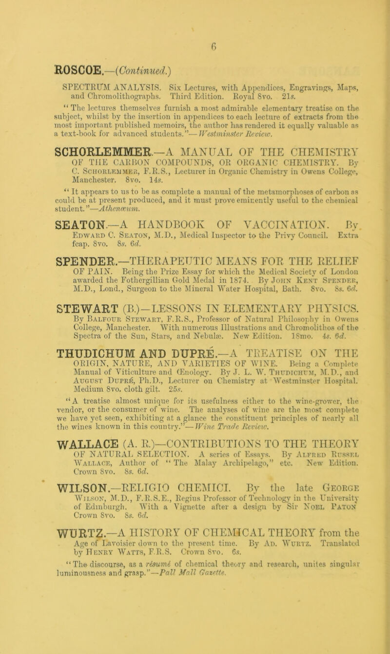 G Rose OE.—(Continued.) SPECTRUM ANALYSIS. Six Lectures, with Appendices, Engravings, Maps, and Chromolithographs. Third Edition. Royal 8vo. 21s. “ The lectures themselves furnish a most admirable elementary treatise on the subject, whilst by the insertion in appendices to each lecture of extracts from the most important published memoirs, the author has rendered it equally valuable as a text-book for advanced students.”—JFest minster lie view. SCHORLEMMER—A MANUAL OF THE CHEIHISTRY OF THE CARHON COMPOUNDS, OR ORGANIC CHEMISTRY. By C. ScuoKLKJiMica, F.R.S., Lecturer in Organic Chemistry in Owens College, Manchester. 8vo. 14s. “ It appears to us to be as complete a manual of the metamorphoses of carbon as could be at present produced, and it must prove eminently useful to the chemical student. ”—Athenceum. SEATON.—A HANDBOOK OF VACCINmON. By. Edwaut) C. Seaton, M.D., Medical Inspector to the Privy Council. Extra fcap. 8vo. 8a'. Qd. SPENDER—THERAPEUTIC MEANS FOR THE RELIEF OF PAIN. Being the Prize Essay for which the Medical Society of London awarded the Fothergillian Gold Medal in 1874. By John Kent Spenbeu, M.D., Lond., Surgeon to the Mineral Water Hospital, Bath. 8vo. 8s. Gd. STEWART (B.)-LESSONS IN ELEMENTARY PHYSICS. By Balfotjr Steavart, F.R.S., Professor of Natural Philoso2jhy in Owens College, Manchester. With numerous IllustJ'ations and Chromolithos of the Sj)ectra of the Sun, Stars, and Nebulae. New Edition. 18mo. 4s. 6d. THUDICHUM AND DUPRE.—A TREATISE ON THE ORIGIN, NATURE, AND ALVRIETIES OF WINE. Being a Complete ^lanual of Yiticulture and (Enology. By J. L. W. Thudichvm, M.D., and August Dupre, Ph.D., Lecturer on Chemistry at Westminster Hospital. Medium 8vo. cloth gilt. 25s. “A treatise almost unique for its usefulness either to the Avine-grower, the vendor, or the consumer of Avine. The analyses of Avine are the most complete we liaA'e yet seen, exhibiting at a glance the constituent jn-incijiles of nearly all the wines knoAvn in this country.”—Wine Trade Jieview. WALLACE (A. R.)—CONTRIBUTIONS TO THE THEORY OF NATURAL SELECTION. A scries of Essays. By Alftjed Russei, Wallace, Author of “ The Malay Archi])e1ago,” etc. New Edition. Crown 8vo. 8s. 6d. WILSON.—RELIGIO CHEMICI. By the Me George Wjlson, M.D., F.R.S.E., Regius Professor of Technology in the UniA'ersity of Edinbmgh. With a Vignette after a design by Sir Noel Baton Crown Svo. 8s. 6d. WURTZ.—A HISTORY OF CHEMICAL THEORY from the Age of LaA'oisier doAvn to the present time. By Au. Wurtz. Translated by Henry Watts, F.R.S, CrotAm 8a'o. 6.9. “ The discourse, SlS 3^ resuniS of chemical theory and research, unites singular luminonsness and grasp.”—PaU Mall Gazette.