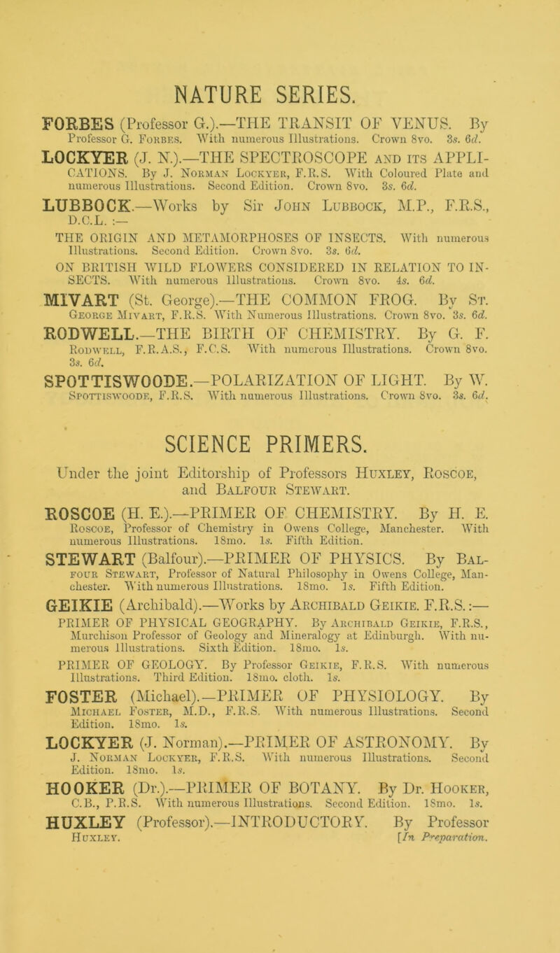 NATURE SERIES. FORBES (Professor G.).—THE TRANSIT OF VENUS. By Professor G. Forbes. With numerous Illustrations. Crown 8vo. 3s. Qd. LOCKYER (J. N.).—THE SPECTEOSCOPE and its APPLI- CATIONS. By J. Norman Lockyer, F.B.S. AVitli Coloured Plata ami numerous Illustrations. Second Edition. Crown 8vo. 3s. &d. LUBBOCK.—Works by Sir John Lubbock, M.P., F.R.S., D.C.L. THE OPvIGIN AND METAIMORPHOSES OF INSECTS. With numerou.s Illustrations. Second Edition. Crown 8vo. 3s. (liA ON BRITISH WILD FLOWERS CONSIDERED IN RELATION TO IN- SECTS. With numerou.s Illustrations. Crown 8vo. 4s. Qd. MIVART (St. George).—THE COMMON FEOG. By St. George Mivart, F.R.S. With Numerous Illustrations. Crown 8vo. 3s. 6d. RODWELL.—THE BIETH OF CHEMISTRY. By G. F. Rouwell, F.R.A.S., F.C.S. With numerous Illustrations. Crown 8vo. 3s. 6d. SPOTTISWOODE.—POLARIZATION OF LIGHT. By W. Spottiswoode, F.R.S. With numerous Illustrations. Crown 8vo. 3s. 6d. SCIENCE PRIMERS. Under tire joint Editorship of Professors Huxley, Eoscoe, and Balfour Stewart. ROSCOE (H. E.).—PRIMER OF CHEMISTRY. By H. E. Roscoe, Professor of Chemistry in Owens College, Manche.ster. With numerous Illustrations. 18mo. Is. Fifth Edition. STEWART (Balfour).—PRIMER OF PHYSICS. By Bal- four Stewart, Professor of Natural Philosophy in Owens College, Man- chester. With numerous Illustrations. 18mo. Is. Fifth Edition. GEIKIE (Archibald).—Works by Archibald Geikie. F.R.S.:— PRIMER OF physical GEOGRAPHY. By Archibald Geikie, F.R.S., Murchison Professor of Geology and Alineralogy at Edinburgh. With nu- merou.s Illustrations. Sixth Edition. 18mo. Is. PRIMER OF GEOLOGY. By Professor Geikie, F.R.S. With numerous Illustrations. Third Edition. 18mo. cloth. Is. FOSTER (Michael).—PRIMER OF PHYSIOLOGY. By JliCHAEL Foster, M.D., F.R.S. With numerous Illustrations. Second Edition. 18mo. Is. LOCKYER (J. Norman).—PRIMER OF ASTRONOMY. By J. Norman Lockyer, F.R.S. With numerous Illustrations. Second Edition. 18mo. Is. HOOKER (Dr.).—PRIMER OF BOTANY. By Dr. Hooker, C.B., P.R.S. With numerous Illustrations. Second Edition. 18mo. Is. HUXLEY (Professor).—INTRODUCTORY. By Professor Huxley. [In Preparation.