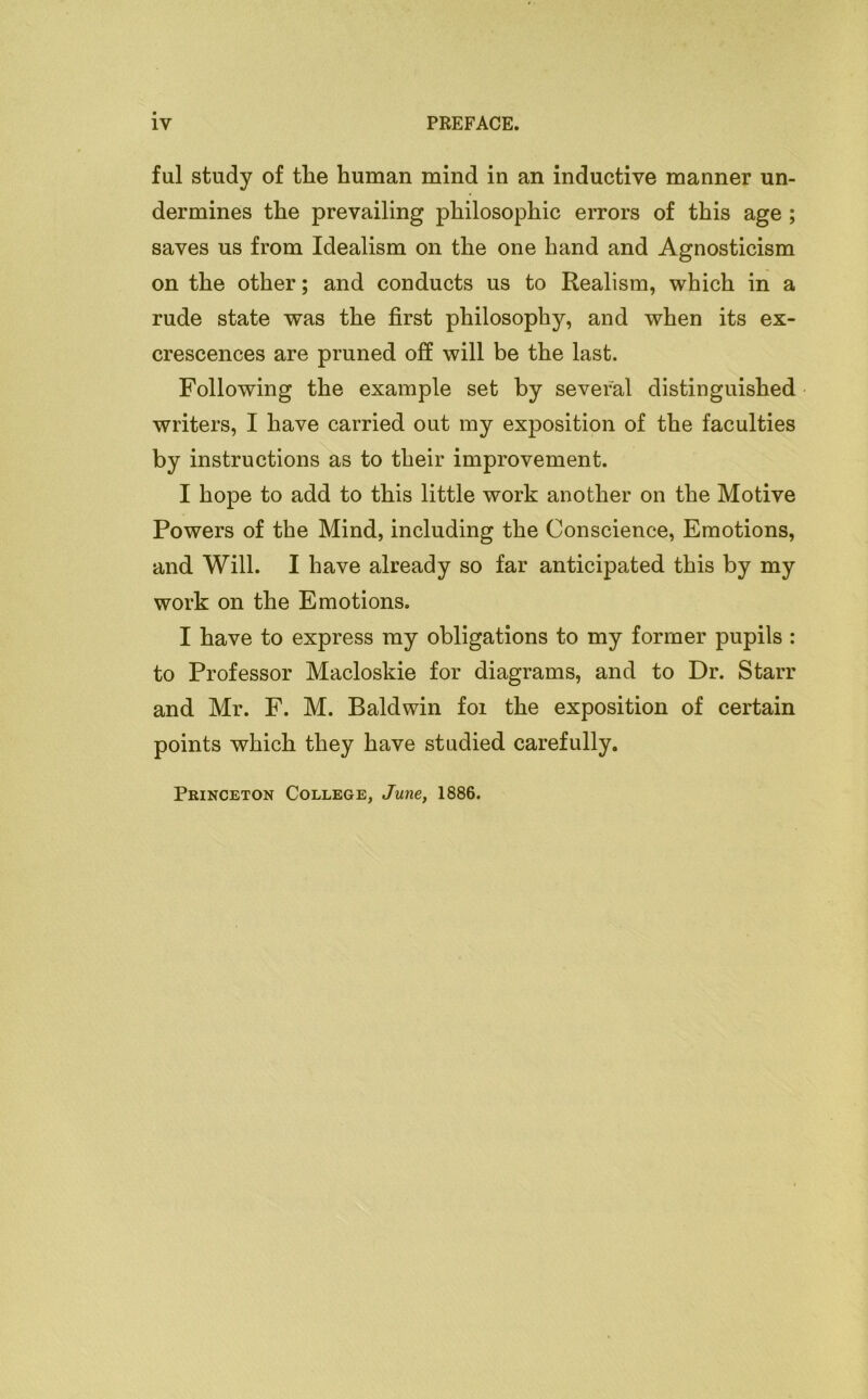 ful study of tlie human mind in an inductive manner un- dermines the prevailing philosophic errors of this age ; saves us from Idealism on the one hand and Agnosticism on the other; and conducts us to Realism, which in a rude state was the first philosophy, and when its ex- crescences are pruned off will be the last. Following the example set by several distinguished writers, I have carried out my exposition of the faculties by instructions as to their improvement. I hope to add to this little work another on the Motive Powers of the Mind, including the Conscience, Emotions, and Will. I have already so far anticipated this by my work on the Emotions. I have to express my obligations to my former pupils : to Professor Macloskie for diagrams, and to Dr. Starr and Mr. F. M. Baldwin foi the exposition of certain points which they have studied carefully. Princeton College, June, 1886.