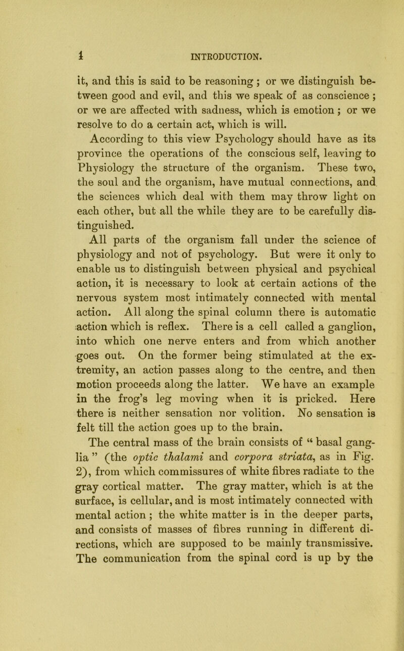 it, and this is said to be reasoning; or we distinguish be- tween good and evil, and this we speak of as conscience ; or we are affected with sadness, which is emotion; or we resolve to do a certain act, which is will. According to this view Psychology should have as its province the operations of the conscious self, leaving to Physiology the structure of the organism. These two, the soul and the organism, have mutual connections, and the sciences which deal with them may throw light on each other, but all the while they are to be carefully dis- tinguished. All parts of the organism fall under the science of physiology and not of psychology. But were it only to enable us to distinguish between physical and psychical action, it is necessary to look at certain actions of the nervous system most intimately connected with mental action. All along the spinal column there is automatic action which is reflex. There is a cell called a ganglion, into which one nerve enters and from which another goes out. On the former being stimulated at the ex- tremity, an action passes along to the centre, and then motion proceeds along the latter. We have an example in the frog’s leg moving when it is pricked. Here there is neither sensation nor volition. No sensation is felt till the action goes up to the brain. The central mass of the brain consists of “ basal gang- lia ” (the optic thcilami and corpora striata, as in Fig. 2), from which commissures of white fibres radiate to the gray cortical matter. The gray matter, which is at the surface, is cellular, and is most intimately connected with mental action ; the white matter is in the deeper parts, and consists of masses of fibres running in different di- rections, which are supposed to be mainly transmissive. The communication from the spinal cord is up by the