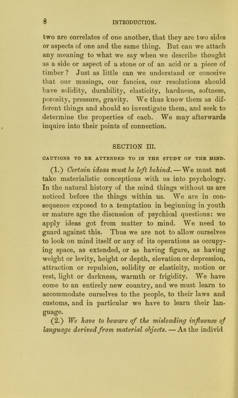 two are correlates of one another, that they are two sides or aspects of one and the same thing. But can we attach any meaning to what we say when we describe thought as a side or aspect of a stone or of an acid or a piece of timber ? Just as little can we understand or conceive that our musings, our fancies, our resolutions should have solidity, durability, elasticity, hardness, softness, porosity, pressure, gravity. We thus know them as dif- ferent things and should so investigate them, and seek to determine the properties of each. We may afterwards inquire into their points of connection. SECTION III. CAUTIONS TO BE ATTENDED TO IN THE STUDY OF THE MIND. (1.) Certain ideas must be left behind. — We must not take materialistic conceptions with us into psychology. In the natural history of the mind things without us are noticed before the things within us. We are in con- sequence exposed to a temptation in beginning in youth or mature age the discussion of psychical questions: we apply ideas got from matter to mind. We need to guard against this. Thus we are not to allow ourselves to look on mind itself or any of its operations as occupy- ing space, as extended, or as having figure, as having weight or levity, height or depth, elevation or depression, attraction or repulsion, solidity or elasticity, motion or rest, light or darkness, warmth or frigidity. We have come to an entirely new country, and we must learn to accommodate ourselves to the people, to their laws and customs, and in particular we have to learn their lan- guage. (2.) We have to beware of the misleading influence of language derived from material objects. —As the individ