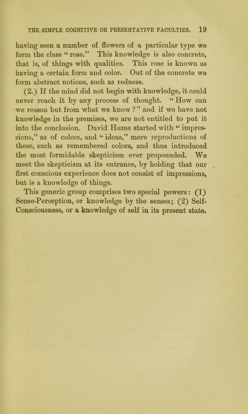 having seen a number of flowers of a particular type we form the class “ rose.” This knowledge is also concrete, that is, of things with qualities. This rose is known as having a certain form and color. Out of the concrete we form abstract notions, such as redness. (2.) If the mind did not begin with knowledge, it could never reach it by any process of thought. “ How can we reason but from what we know ?” and if we have not knowledge in the premises, we are not entitled to put it into the conclusion. David Hume started with “ impres- sions,” as of colors, and “ ideas,” mere reproductions of these, such as remembered colors, and thus introduced the most formidable skepticism ever propounded. We meet the skepticism at its entrance, by holding that our first conscious experience does not consist of impressions, but is a knowledge of things. This generic group comprises two special powers: (1) Sense-Perception, or knowledge by the senses; (2) Self- Consciousness, or a knowledge of self in its present state.