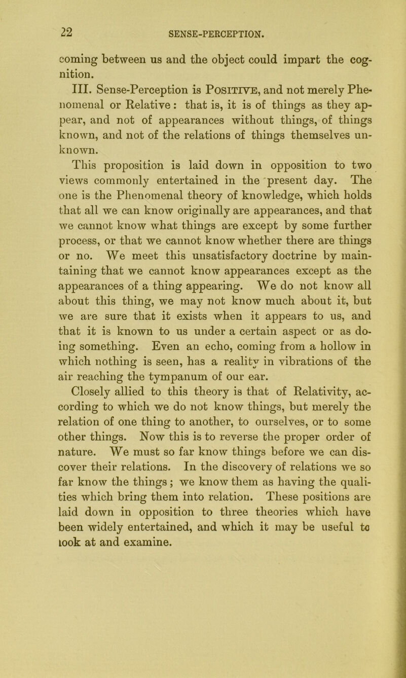 coming between us and tbe object could impart the cog- nition. III. Sense-Perception is Positive, and not merely Phe- nomenal or Relative : that is, it is of things as they ap- pear, and not of appearances without things, of things known, and not of the relations of things themselves un- known. This proposition is laid down in opposition to two views commonly entertained in the present day. The one is the Phenomenal theory of knowledge, which holds that all we can know originally are appearances, and that we cannot know what things are except by some further process, or that we cannot know whether there are things or no. We meet this unsatisfactory doctrine by main- taining that we cannot know appearances except as the appearances of a thing appearing. We do not know all about this thing, we may not know much about it, but we are sure that it exists when it appears to us, and that it is known to us under a certain aspect or as do- ing something. Even an echo, coming from a hollow in which nothing is seen, has a reality in vibrations of the air reaching the tympanum of our ear. Closely allied to this theory is that of Relativity, ac- cording to which we do not know things, but merely the relation of one thing to another, to ourselves, or to some other things. Now this is to reverse the proper order of nature. We must so far know things before we can dis- cover their relations. In the discovery of relations we so far know the things; we know them as having the quali- ties which bring them into relation. These positions are laid down in opposition to three theories which have been widely entertained, and which it may be useful to look at and examine.