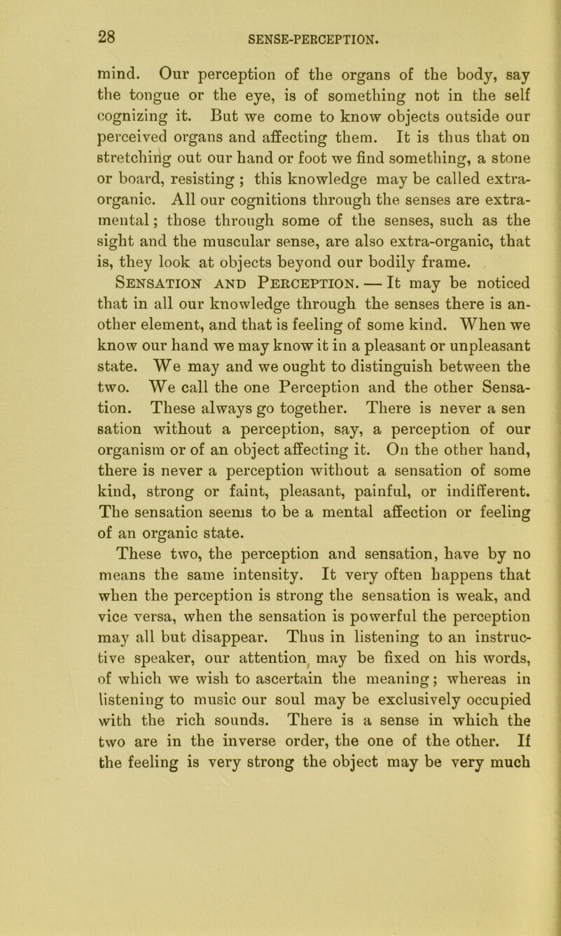 mind. Our perception of the organs of the body, say the tongue or the eye, is of something not in the self cognizing it. But we come to know objects outside our perceived organs and affecting them. It is thus that on stretching out our hand or foot we find something, a stone or board, resisting ; this knowledge may be called extra- organic. All our cognitions through the senses are extra- mental ; those through some of the senses, such as the sight and the muscular sense, are also extra-organic, that is, they look at objects beyond our bodily frame. Sensation and Perception. — It may be noticed that in all our knowledge through the senses there is an- other element, and that is feeling of some kind. When we know our hand we may know it in a pleasant or unpleasant state. We may and we ought to distinguish between the two. We call the one Perception and the other Sensa- tion. These always go together. There is never a sen sation without a perception, say, a perception of our organism or of an object affecting it. On the other hand, there is never a perception without a sensation of some kind, strong or faint, pleasant, painful, or indifferent. The sensation seems to be a mental affection or feeling of an organic state. These two, the perception and sensation, have by no means the same intensity. It very often happens that when the perception is strong the sensation is weak, and vice versa, when the sensation is powerful the perception may all but disappear. Thus in listening to an instruc- tive speaker, our attention may be fixed on his words, of which we wish to ascertain the meaning; whereas in listening to music our soul may be exclusively occupied with the rich sounds. There is a sense in which the two are in the inverse order, the one of the other. If the feeling is very strong the object may be very much