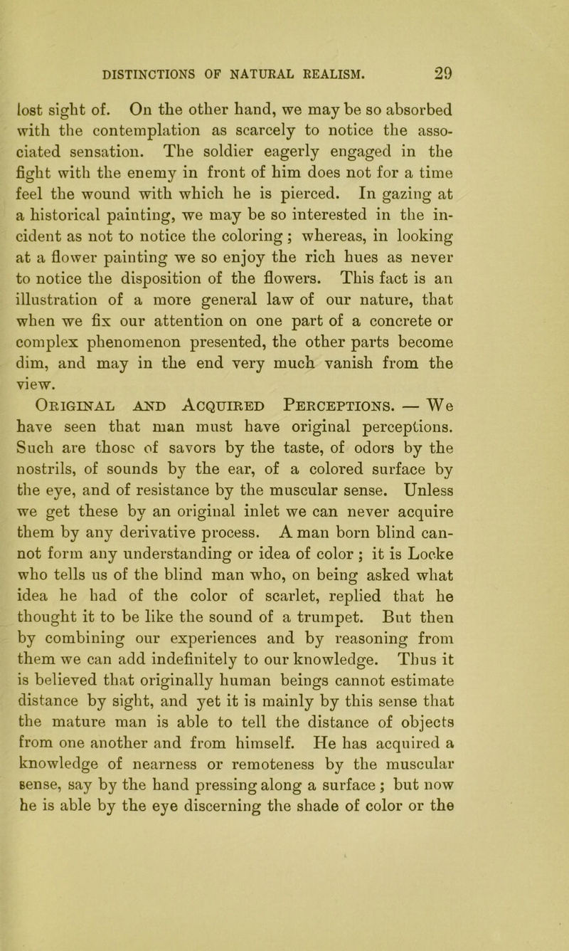 lost sight of. On the other hand, we may be so absorbed with the contemplation as scarcely to notice the asso- ciated sensation. The soldier eagerly engaged in the fight with the enemy in front of him does not for a time feel the wound with which he is pierced. In gazing at a historical painting, we may be so interested in the in- cident as not to notice the coloring; whereas, in looking at a flower painting we so enjoy the rich hues as never to notice the disposition of the flowers. This fact is an illustration of a more general law of our nature, that when we fix our attention on one part of a concrete or complex phenomenon presented, the other parts become dim, and may in the end very much vanish from the view. Original and Acquired Perceptions. — We have seen that man must have original perceptions. Such are those of savors by the taste, of odors by the nostrils, of sounds b}^ the ear, of a colored surface by the eye, and of resistance by the muscular sense. Unless we get these by an original inlet we can never acquire them by any derivative process. A man born blind can- not form any understanding or idea of color ; it is Locke who tells us of the blind man who, on being asked what idea he had of the color of scarlet, replied that he thought it to be like the sound of a trumpet. But then by combining our experiences and by reasoning from them we can add indefinitely to our knowledge. Thus it is believed that originally human beings cannot estimate distance by sight, and yet it is mainly by this sense that the mature man is able to tell the distance of objects from one another and from himself. He has acquired a knowledge of nearness or remoteness by the muscular sense, say by the hand pressing along a surface ; but now he is able by the eye discerning the shade of color or the