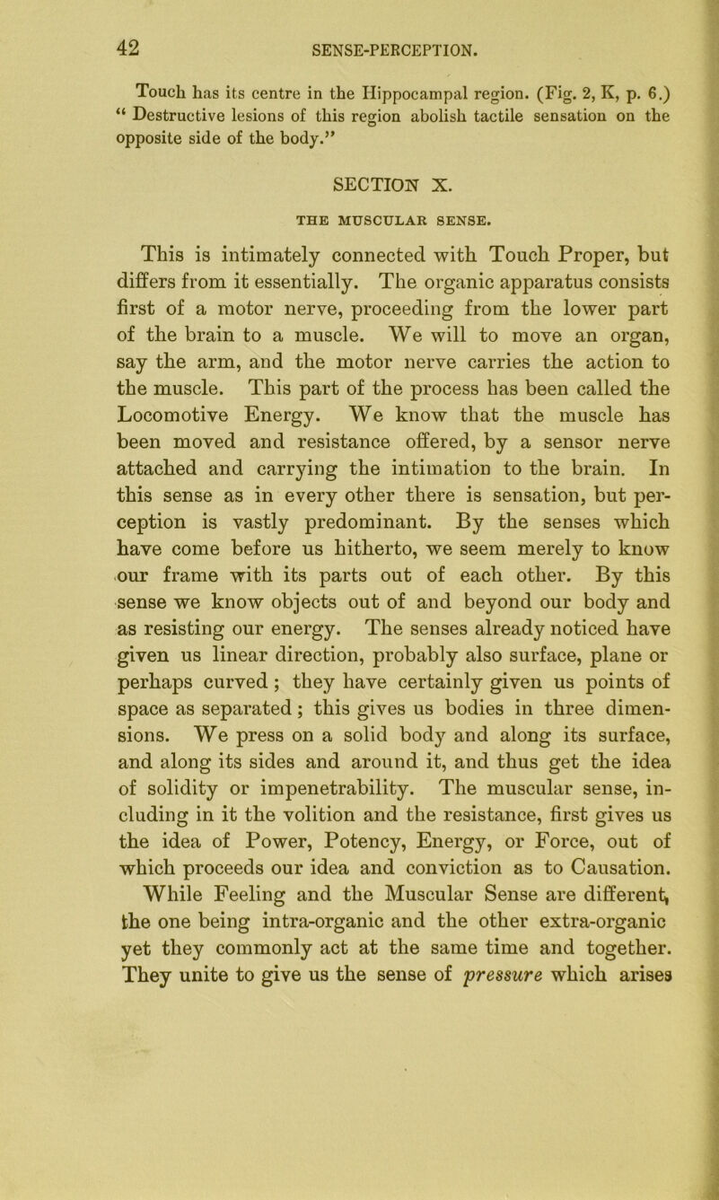 Touch has its centre in the Hippocampal region. (Fig. 2, K, p. 6.) “ Destructive lesions of this region abolish tactile sensation on the opposite side of the body.” SECTION X. THE MUSCULAR SENSE. This is intimately connected with Touch Proper, but differs from it essentially. The organic apparatus consists first of a motor nerve, proceeding from the lower part of the brain to a muscle. We will to move an organ, say the arm, and the motor nerve carries the action to the muscle. This part of the process has been called the Locomotive Energy. We know that the muscle has been moved and resistance offered, by a sensor nerve attached and carrying the intimation to the brain. In this sense as in every other there is sensation, but per- ception is vastly predominant. By the senses which have come before us hitherto, we seem merely to know our frame with its parts out of each other. By this sense we know objects out of and beyond our body and as resisting our energy. The senses already noticed have given us linear direction, probably also surface, plane or perhaps curved ; they have certainly given us points of space as separated; this gives us bodies in three dimen- sions. We press on a solid body and along its surface, and along its sides and around it, and thus get the idea of solidity or impenetrability. The muscular sense, in- cluding in it the volition and the resistance, first gives us the idea of Power, Potency, Energy, or Force, out of which proceeds our idea and conviction as to Causation. While Feeling and the Muscular Sense are different, the one being intra-organic and the other extra-organic yet they commonly act at the same time and together. They unite to give us the sense of pressure which arises