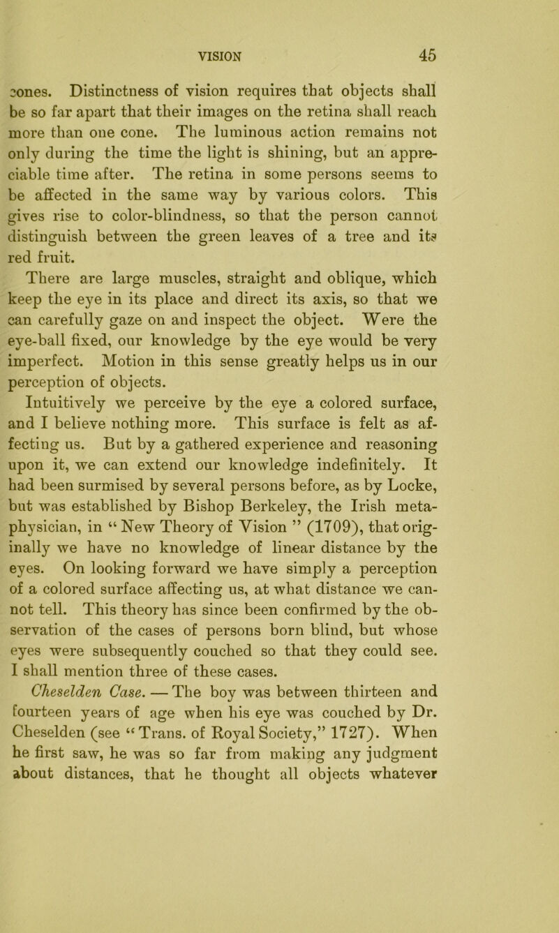 2ones. Distinctness of vision requires that objects shall be so far apart that their images on the retina shall reach more than one cone. The luminous action remains not only during the time the light is shining, but an appre- ciable time after. The retina in some persons seems to be affected in the same way by various colors. This gives rise to color-blindness, so that the person cannot distinguish between the green leaves of a tree and its red fruit. There are large muscles, straight and oblique, which keep the eye in its place and direct its axis, so that we can carefully gaze on and inspect the object. Were the eye-ball fixed, our knowledge by the eye would be very imperfect. Motion in this sense greatly helps us in our perception of objects. Intuitively we perceive by the eye a colored surface, and I believe nothing more. This surface is felt as af- fecting us. But by a gathered experience and reasoning upon it, we can extend our knowledge indefinitely. It had been surmised by several persons before, as by Locke, but was established by Bishop Berkeley, the Irish meta- physician, in “ New Theory of Vision ” (1709), that orig- inally we have no knowledge of linear distance by the eyes. On looking forward we have simply a perception of a colored surface affecting us, at what distance we can- not tell. This theory has since been confirmed by the ob- servation of the cases of persons born blind, but whose eyes were subsequently couched so that they could see. I shall mention three of these cases. Cheselden Case. — The boy was between thirteen and fourteen years of age when his eye was couched by Dr. Cheselden (see “ Trans, of Royal Society,” 1727). When he first saw, he was so far from making any judgment about distances, that he thought all objects whatever