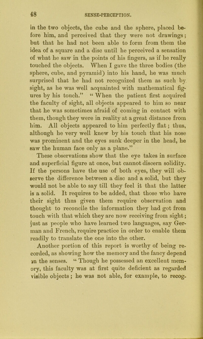 in the two objects, the cube and the sphere, placed be- fore him, and perceived that they were not drawings; but that he had not been able to form from them the idea of a square and a disc until he perceived a sensation of what he saw in the points of his fingers, as if he really touched the objects. When I gave the three bodies (the sphere, cube, and pyramid) into his hand, he was much surprised that he had not recognized them as such by sight, as he was well acquainted with mathematical fig- ures by his touch.” “ When the patient first acquired the faculty of sight, all objects appeared to him so near that he was sometimes afraid of coming in contact with them, though they were in reality at a great distance from him. All objects appeared to him perfectly flat; thus, although he very well knew by his touch that his nose was prominent and the eyes sunk deeper in the head, he saw the human face only as a plane.” These observations show that the eye takes in surface and superficial figure at once, but cannot discern solidity. If the persons have the use of both eyes, they will ob- serve the difference between a disc and a solid, but they would not be able to say till they feel it that the latter is a solid. It requires to be added, that those who have their sight thus given them require observation and thought to reconcile the information they had got from touch with that which they are now receiving from sight; just as people who have learned two languages, say Ger- man and French, require practice in order to enable them readily to translate the one into the other. Another portion of this report is worthy of being re- corded, as showing how the memory and the fancy depend ?n the senses. “ Though he possessed an excellent mem- ory, this faculty was at first quite deficient as regarded visible objects; he was not able, for example, to recog-