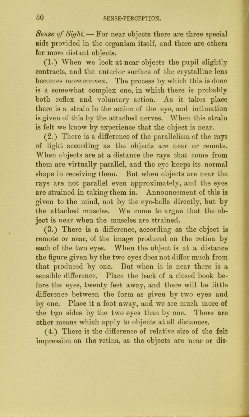 Sense of Sight. — For near objects there are three special aids provided in the organism itself, and there are others for more distant objects. (1.) When we look at near objects the pupil slightly contracts, and the anterior surface of the crystalline lens becomes more convex. The process by which this is done is a somewhat complex one, in which there is probably both reflex and voluntary action. As it takes place, there is a strain in the action of the eye, and intimation is given of this by the attached nerves. When this strain is felt we know by experience that the object is near. (2.) There is a difference of the parallelism of the rays of light according as the objects are near or remote. When objects are at a distance the rays that come from them are virtually parallel, and the eye keeps its normal shape in receiving them. But when objects are near the rays are not parallel even approximately, and the eyes are strained in taking them in. Announcement of this is given to the mind, not by the eye-balls directly, but by the attached muscles. We come to argue that the ob- ject is near when the muscles are strained. (3.) There is a difference, according as the object is remote or near, of the image produced on the retina by each of the two eyes. When the object is at a distance the figure given by the two eyes does not differ much from that produced by one. But when it is near there is a sensible difference. Place the back of a closed book be- fore the eyes, twenty feet away, and there will be little difference between the form as given by two eyes and by one. Place it a foot away, and we see much more of the t^o sides by the two eyes than by one. There are other means which apply to objects at all distances. (4.) There is the difference of relative size of the felt impression on the retina, as the objects are near or dis-