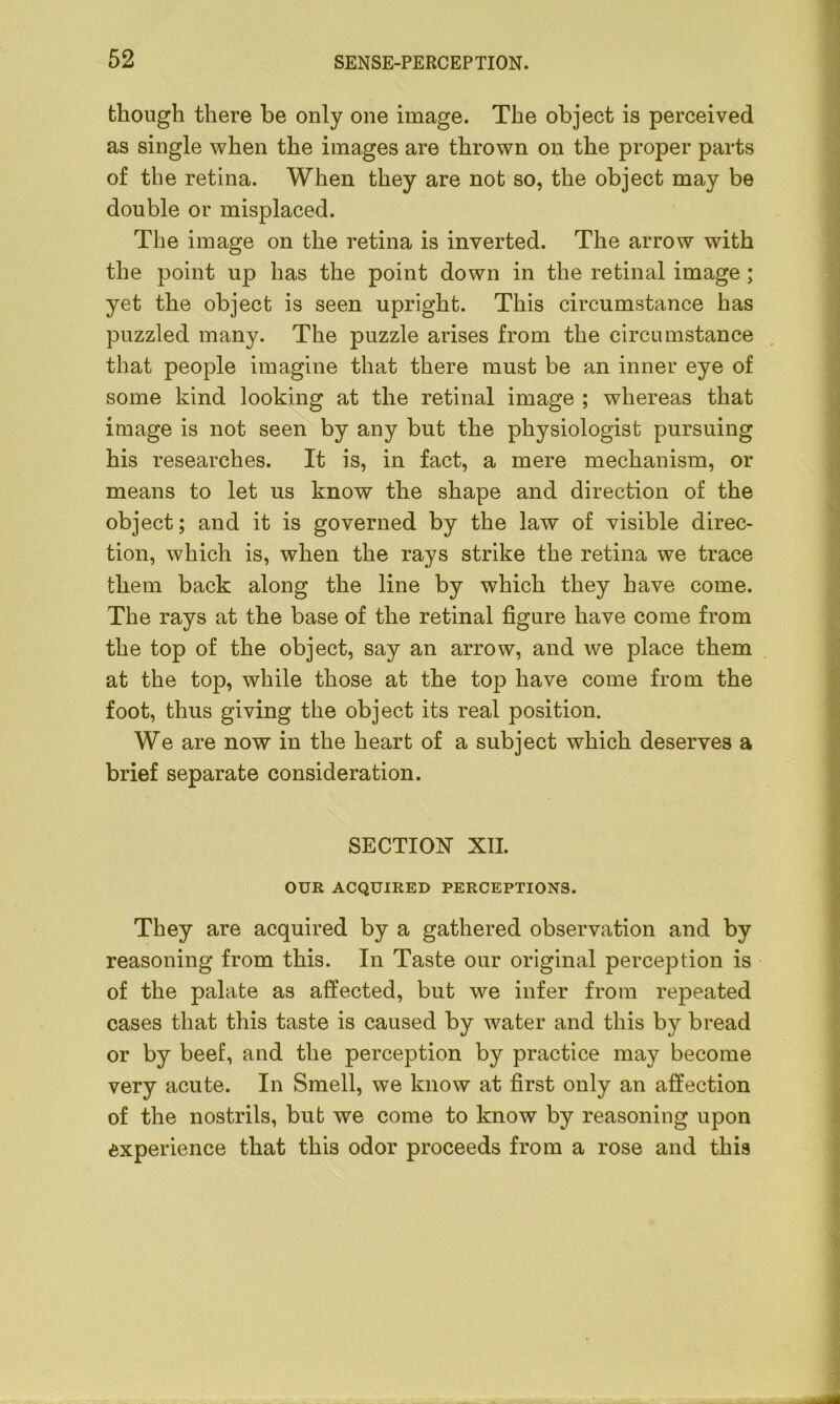 though there be only one image. The object is perceived as single when the images are thrown on the proper parts of the retina. When they are not so, the object may be double or misplaced. The image on the retina is inverted. The arrow with the point up has the point down in the retinal image ; yet the object is seen upright. This circumstance has puzzled many. The puzzle arises from the circumstance that people imagine that there must be an inner eye of some kind looking at the retinal image ; whereas that image is not seen by any but the physiologist pursuing his researches. It is, in fact, a mere mechanism, or means to let us know the shape and direction of the object; and it is governed by the law of visible direc- tion, which is, when the rays strike the retina we trace them back along the line by which they have come. The rays at the base of the retinal figure have come from the top of the object, say an arrow, and we place them at the top, while those at the top have come from the foot, thus giving the object its real position. We are now in the heart of a subject which deserves a brief separate consideration. SECTION XII. OUR ACQUIRED PERCEPTIONS. They are acquired by a gathered observation and by reasoning from this. In Taste our original perception is of the palate as affected, but we infer from repeated cases that this taste is caused by water and this by bread or by beef, and the perception by practice may become very acute. In Smell, we know at first only an affection of the nostrils, but we come to know by reasoning upon experience that this odor proceeds from a rose and this