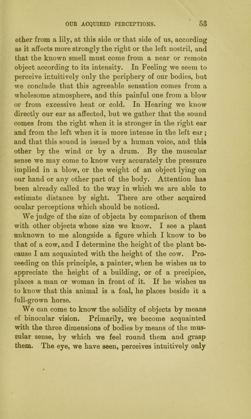 other from a lily, at this side or that side of us, according as it affects more strongly the right or the left nostril, and that the known smell must come from a near or remote object according to its intensity. In Feeling we seem to perceive intuitively only the periphery of our bodies, but we conclude that this agreeable sensation comes from a wholesome atmosphere, and this painful one from a blow or from excessive heat or cold. In Hearing we know directly our ear as affected, but we gather that the sound comes from the right when it is stronger in the right ear and from the left when it is more intense in the left ear; and that this sound is issued by a human voice, and this other by the wind or by a drum. By the muscular sense we may come to know very accurately the pressure implied in a blow, or the weight of an object lying on our hand or any other part of the body. Attention has been already called to the way in which we are able to estimate distance by sight. There are other acquired ocular perceptions which should be noticed. We judge of the size of objects by comparison of them with other objects whose size we know. I see a plant unknown to me alongside a figure which I know to be that of a cow, and I determine the height of the plant be- cause I am acquainted with the height of the cow. Pro- ceeding on this principle, a painter, when he wishes us to appreciate the height of a building, or of a precipice, places a man or woman in front of it. If he wishes us to know that this animal is a foal, he places beside it a full-grown horse. We can come to know the solidity of objects by means of binocular vision. Primarily, we become acquainted with the three dimensions of bodies by means of the mus- cular sense, by which we feel round them and grasp them. The eye, we have seen, perceives intuitively only