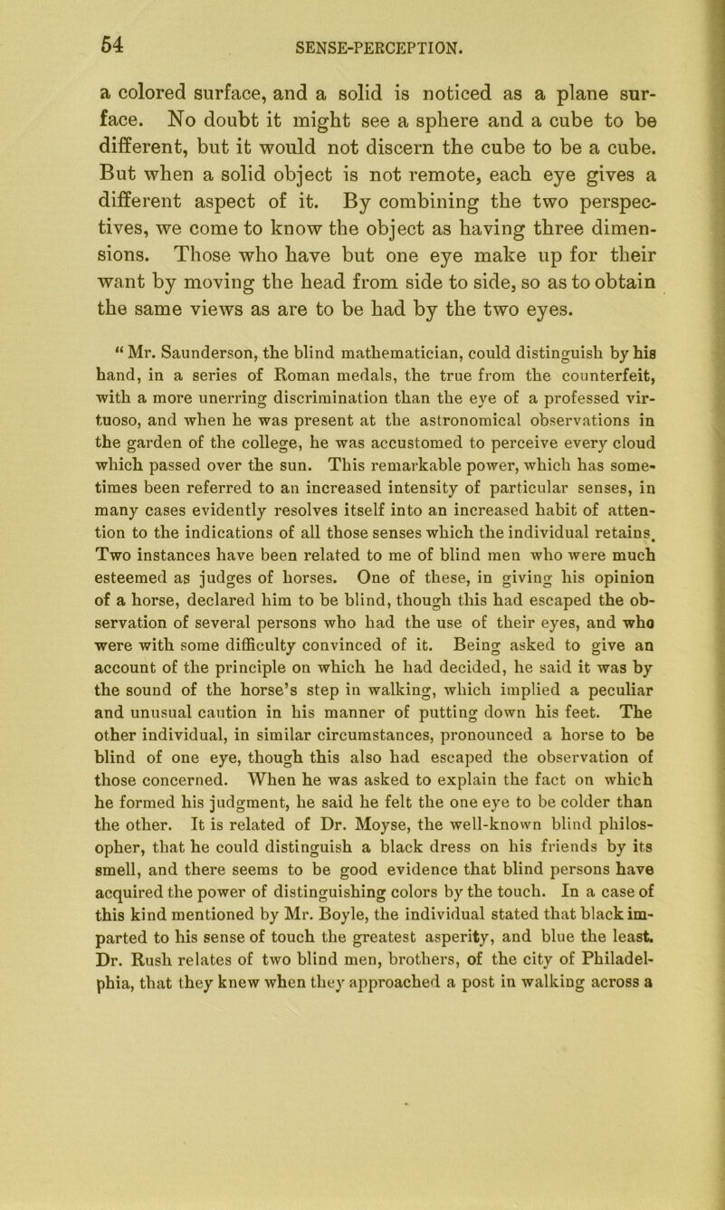 a colored surface, and a solid is noticed as a plane sur- face. No doubt it might see a sphere and a cube to be different, but it would not discern the cube to be a cube. But when a solid object is not remote, each eye gives a different aspect of it. By combining the two perspec- tives, we come to know the object as having three dimen- sions. Those who have but one eye make up for their want by moving the head from side to side, so as to obtain the same views as are to be had by the two eyes. “ Mr. Saunderson, the blind mathematician, could distinguish by his hand, in a series of Roman medals, the true from the counterfeit, with a more unerring discrimination than the eye of a professed vir- tuoso, and when he was present at the astronomical observations in the garden of the college, he was accustomed to perceive every cloud which passed over the sun. This remarkable power, which has some- times been referred to an increased intensity of particular senses, in many cases evidently resolves itself into an increased habit of atten- tion to the indications of all those senses which the individual retains. Two instances have been related to me of blind men who were much esteemed as judges of horses. One of these, in giving his opinion of a horse, declared him to be blind, though this had escaped the ob- servation of several persons who had the use of their eyes, and who were with some difficulty convinced of it. Being asked to give an account of the principle on which he had decided, he said it was by the sound of the horse’s step in walking, which implied a peculiar and unusual caution in his manner of putting down his feet. The other individual, in similar circumstances, pronounced a horse to be blind of one eye, though this also had escaped the observation of those concerned. AVhen he was asked to explain the fact on which he formed his judgment, he said he felt the one eye to be colder than the other. It is related of Dr. Moyse, the well-known blind philos- opher, that he could distinguish a black dress on his friends by its smell, and there seems to be good evidence that blind persons have acquired the power of distinguishing colors by the touch. In a case of this kind mentioned by Mr. Boyle, the individual stated that black im- parted to his sense of touch the greatest asperity, and blue the least. Dr. Rush relates of two blind men, brothers, of the city of Philadel- phia, that they knew when they approached a post in walking across a