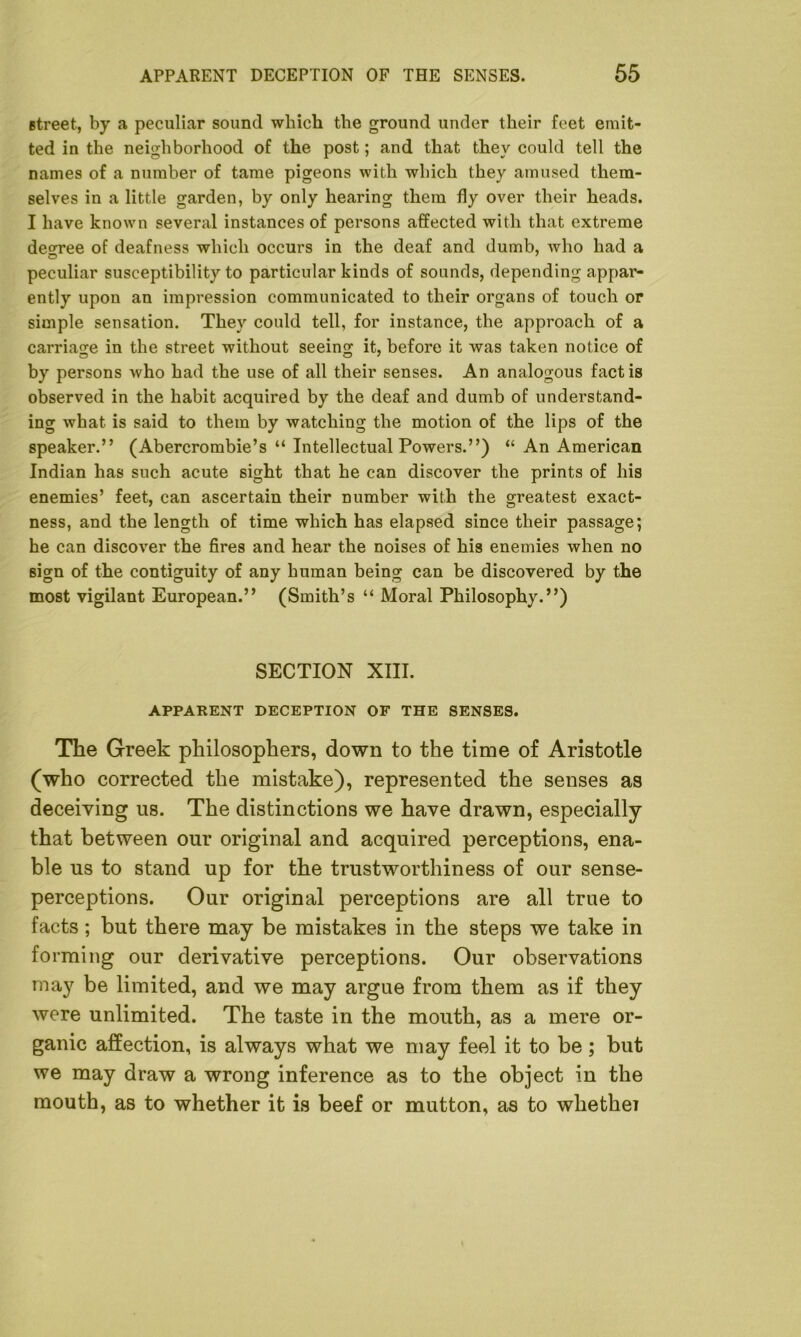 street, by a peculiar sound which the ground under their feet emit- ted in the neighborhood of the post; and that they could tell the names of a number of tame pigeons with which they amused them- selves in a little garden, by only hearing them fly over their heads. I have known several instances of persons affected with that extreme decree of deafness which occurs in the deaf and dumb, who had a peculiar susceptibility to particular kinds of sounds, depending appar- ently upon an impression communicated to their organs of touch or simple sensation. They could tell, for instance, the approach of a carriage in the street without seeing it, before it was taken notice of by persons who had the use of all their senses. An analogous fact is observed in the habit acquired by the deaf and dumb of understand- ing what is said to them by watching the motion of the lips of the speaker.” (Abercrombie’s “ Intellectual Powers.”) “ An American Indian has such acute sight that he can discover the prints of his enemies’ feet, can ascertain their number with the greatest exact- ness, and the length of time which has elapsed since their passage; he can discover the fires and hear the noises of his enemies when no sign of the contiguity of any human being can be discovered by the most vigilant European.” (Smith’s “ Moral Philosophy.”) SECTION XIII. APPARENT DECEPTION OF THE SENSES. The Greek philosophers, down to the time of Aristotle (who corrected the mistake), represented the senses as deceiving us. The distinctions we have drawn, especially that between our original and acquired perceptions, ena- ble us to stand up for the trustworthiness of our sense- perceptions. Our original perceptions are all true to facts ; but there may be mistakes in the steps we take in forming our derivative perceptions. Our observations may be limited, and we may argue from them as if they were unlimited. The taste in the mouth, as a mere or- ganic affection, is always what we may feel it to be; but we may draw a wrong inference as to the object in the mouth, as to whether it is beef or mutton, as to whethei