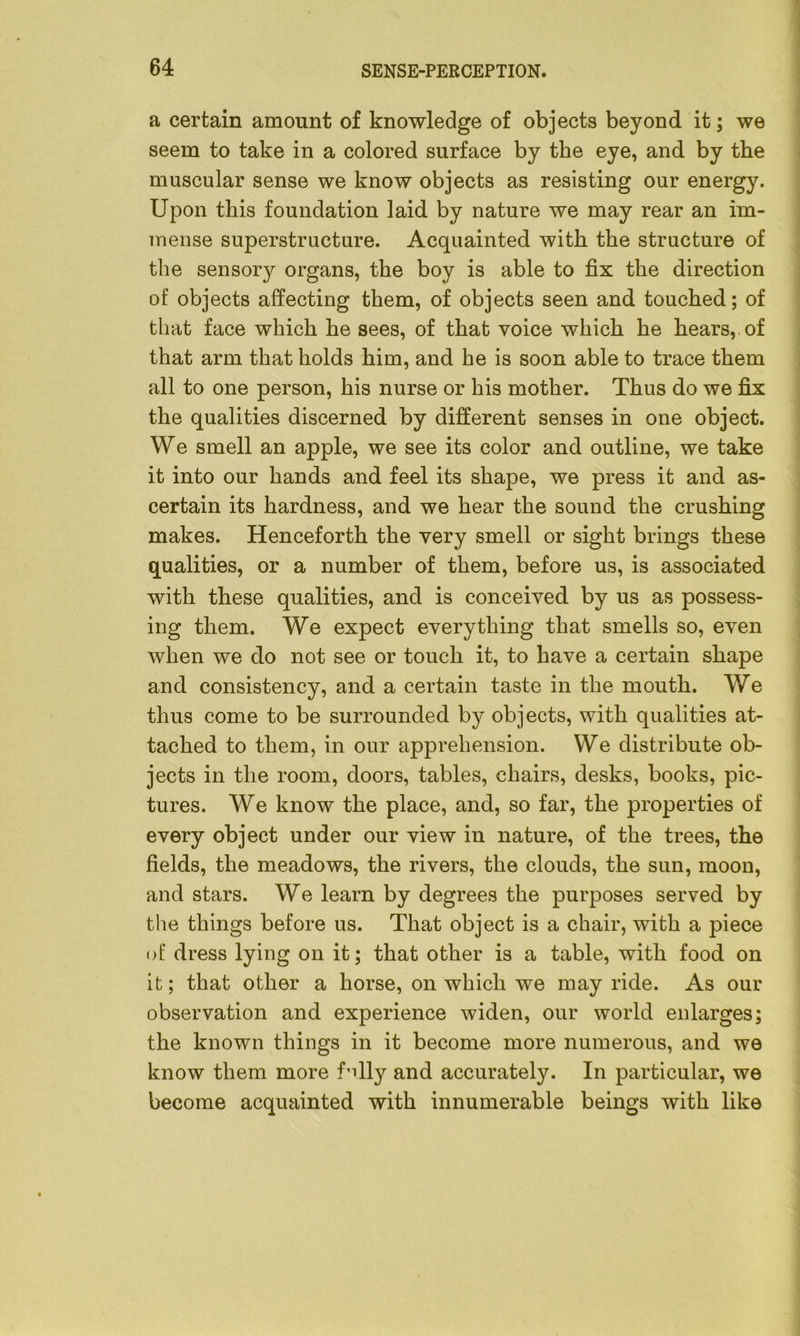 a certain amount of knowledge of objects beyond it; we seem to take in a colored surface by the eye, and by tbe muscular sense we know objects as resisting our energy. Upon this foundation laid by nature we may rear an im- mense superstructure. Acquainted with the structure of the sensory organs, the boy is able to fix the direction of objects affecting them, of objects seen and touched; of that face which he sees, of that voice which he hears,, of that arm that holds him, and he is soon able to trace them all to one person, his nurse or his mother. Thus do we fix the qualities discerned by different senses in one object. We smell an apple, we see its color and outline, we take it into our hands and feel its shape, we press it and as- certain its hardness, and we hear the sound the crushing makes. Henceforth the very smell or sight brings these qualities, or a number of them, before us, is associated with these qualities, and is conceived by us as possess- ing them. We expect everything that smells so, even when we do not see or touch it, to have a certain shape and consistency, and a certain taste in the mouth. We thus come to be surrounded by objects, with qualities at- tached to them, in our apprehension. We distribute ob- jects in the room, doors, tables, chairs, desks, books, pic- tures. We know the place, and, so far, the properties of every object under our view in nature, of the trees, the fields, the meadows, the rivers, the clouds, the sun, moon, and stars. We learn by degrees the purposes served by the things before us. That object is a chair, with a piece of dress lying on it; that other is a table, with food on it; that other a horse, on which we may ride. As our observation and experience widen, our world enlarges; the known things in it become more numerous, and we know them more f'dly and accurately. In particular, we become acquainted with innumerable beings with like