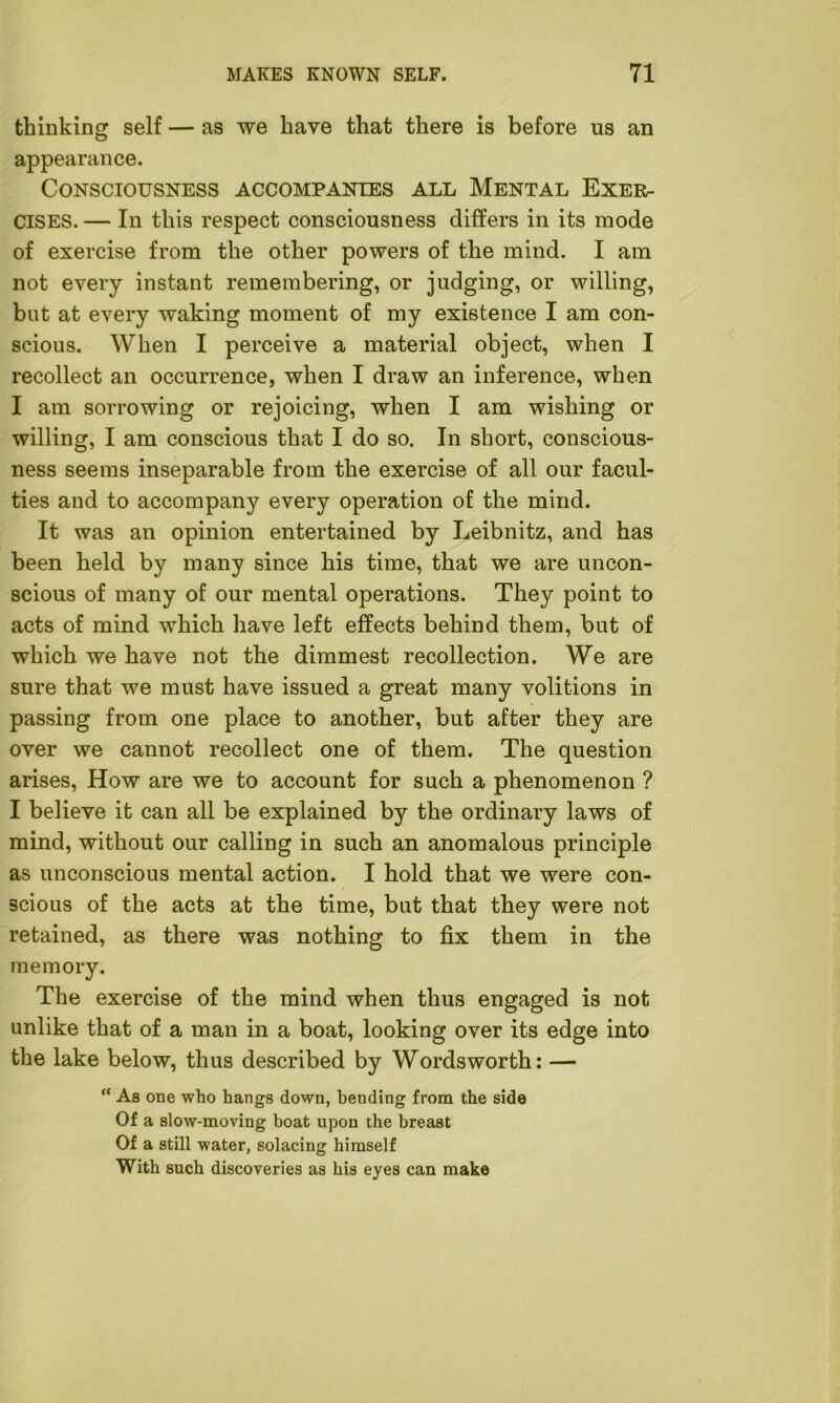 thinking self — as we have that there is before us an appearance. Consciousness accompanies all Mental Exer- cises. — In this respect consciousness differs in its mode of exercise from the other powers of the mind. I am not every instant remembering, or judging, or willing, but at every waking moment of my existence I am con- scious. When I perceive a material object, when I recollect an occurrence, when I draw an inference, when I am sorrowing or rejoicing, when I am wishing or willing, I am conscious that I do so. In short, conscious- ness seems inseparable from the exercise of all our facul- ties and to accompany every operation of the mind. It was an opinion entertained by Leibnitz, and has been held by many since his time, that we are uncon- scious of many of our mental operations. They point to acts of mind which have left effects behind them, but of which we have not the dimmest recollection. We are sure that we must have issued a great many volitions in passing from one place to another, but after they are over we cannot recollect one of them. The question arises, How are we to account for such a phenomenon ? I believe it can all be explained by the ordinary laws of mind, without our calling in such an anomalous principle as unconscious mental action. I hold that we were con- scious of the acts at the time, but that they were not retained, as there was nothing to fix them in the memory. The exercise of the mind when thus engaged is not unlike that of a man in a boat, looking over its edge into the lake below, thus described by Wordsworth: — “ As one who hangs down, bending from the side Of a slow-moving boat upon the breast Of a still water, solacing himself With such discoveries as his eyes can make