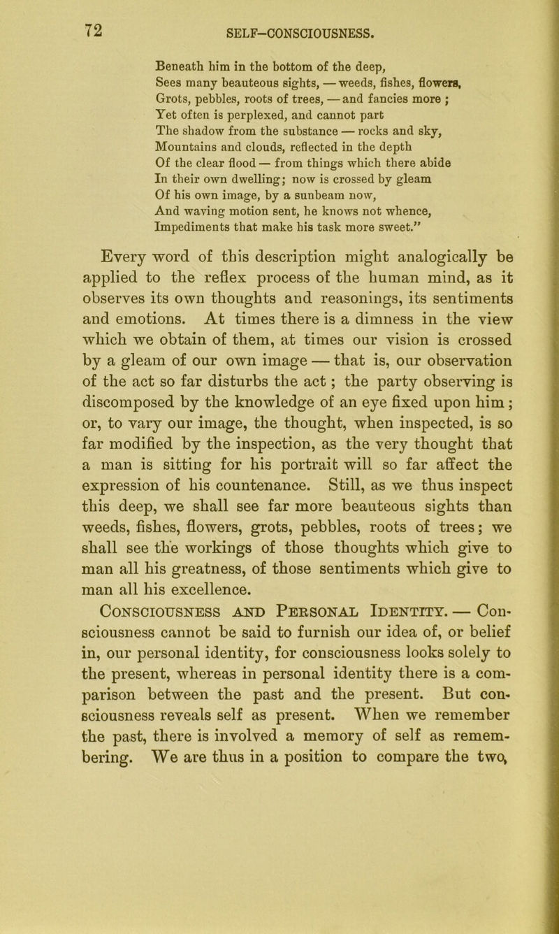 Beneath him in the bottom of the deep, Sees many beauteous sights, — weeds, fishes, flowers, Grots, pebbles, roots of trees, —and fancies more ; Yet often is perplexed, and cannot part The shadow from the substance — rocks and sky, Mountains and clouds, reflected in the depth Of the clear flood — from things which there abide In their own dwelling; now is crossed by gleam Of his own image, by a sunbeam now, And waving motion sent, he knows not whence, Impediments that make his task more sweet.” Every word of this description might analogically be applied to the reflex process of the human mind, as it observes its own thoughts and reasonings, its sentiments and emotions. At times there is a dimness in the view which we obtain of them, at times our vision is crossed by a gleam of our own image — that is, our observation of the act so far disturbs the act; the party observing is discomposed by the knowledge of an eye fixed upon him; or, to vary our image, the thought, when inspected, is so far modified by the inspection, as the very thought that a man is sitting for his portrait will so far affect the expression of his countenance. Still, as we thus inspect this deep, we shall see far more beauteous sights than weeds, fishes, flowers, grots, pebbles, roots of trees; we shall see the workings of those thoughts which give to man all his greatness, of those sentiments which give to man all his excellence. Consciousness and Personal Identity. — Con- sciousness cannot be said to furnish our idea of, or belief in, our personal identity, for consciousness looks solely to the present, whereas in personal identity there is a com- parison between the past and the present. But con- sciousness reveals self as present. When we remember the past, there is involved a memory of self as remem- bering. We are thus in a position to compare the two;