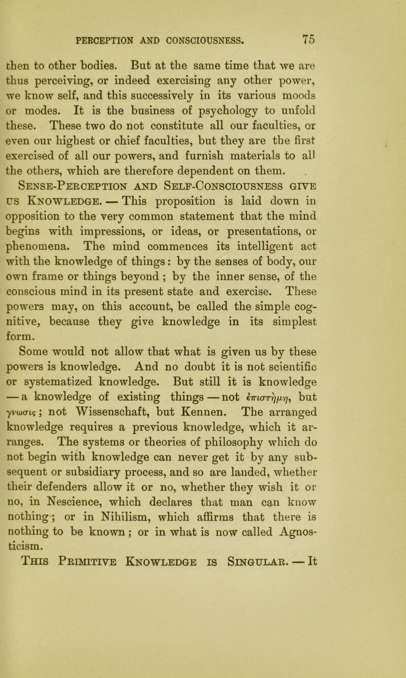 then to other bodies. But at the same time that we are thus perceiving, or indeed exercising any other power, we know self, and this successively in its various moods or modes. It is the business of psychology to unfold these. These two do not constitute all our faculties, or even our highest or chief faculties, but they are the first exercised of all our powers, and furnish materials to all the others, which are therefore dependent on them. Sense-Perception and Self-Consciousness give us Knowledge. — This proposition is laid down in opposition to the very common statement that the mind begins with impressions, or ideas, or presentations, or phenomena. The mind commences its intelligent act with the knowledge of things: by the senses of body, our own frame or things beyond ; by the inner sense, of the conscious mind in its present state and exercise. These powers may, on this account, be called the simple cog- nitive, because they give knowledge in its simplest form. Some would not allow that what is given us by these powers is knowledge. And no doubt it is not scientific or systematized knowledge. But still it is knowledge — a knowledge of existing things — not ai-urn)^, but yvojo-ts; not Wissenschaft, but Kennen. The arranged knowledge requires a previous knowledge, which it ar- ranges. The systems or theories of philosophy which do not begin with knowledge can never get it by any sub- sequent or subsidiary process, and so are landed, whether their defenders allow it or no, whether they wish it or no, in Nescience, which declares that man can know nothing; or in Nihilism, which affirms that there is nothing to be known; or in what is now called Agnos- ticism. This Primitive Knowledge is Singular. — It