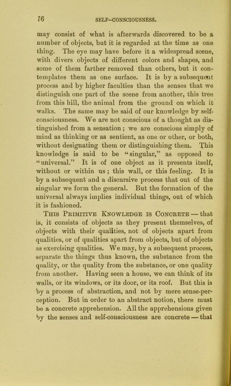 may consist of what is afterwards discovered to be a number of objects, but it is regarded at the time as one thing. The eye may have before it a widespread scene, with divers objects of different colors and shapes, and some of them farther removed than others, but it con- templates them as one surface. It is by a subsequent process and by higher faculties than the senses that we distinguish one part of the scene from another, this tree from this hill, the animal from the ground on which it walks. The same may be said of our knowledge by self- consciousness. We are not conscious of a thought as dis- tinguished from a sensation; we are conscious simply of mind as thinking or as sentient, as one or other, or both, without designating them or distinguishing them. This knowledge is said to be “singular,” as opposed to “universal.” It is of one object as it presents itself, without or within us ; this wall, or this feeling. It is by a subsequent and a discursive process that out of the singular we form the general. But the formation of the universal always implies individual things, out of which it is fashioned. This Primitive Knowledge is Concrete — that is, it consists of objects as they present themselves, of objects with their qualities, not of objects apart from qualities, or of qualities apart from objects, but of objects as exercising qualities. We may, by a subsequent process, separate the things thus known, the substance from the quality, or the quality from the substance, or one quality from another. Having seen a house, we can think of its walls, or its windows, or its door, or its roof. But this is by a process of abstraction, and not by mere sense-per- ception. But in order to an abstract notion, there must be a concrete apprehension. All the apprehensions given bv the senses and self-consciousness are concrete — that