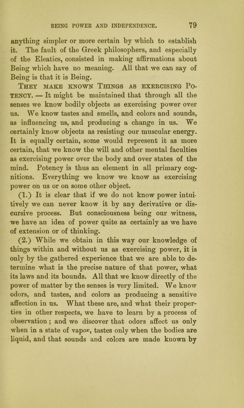 anything simpler or more certain by which to establish it. The fault of the Greek philosophers, and especially of the Eleatics, consisted in making affirmations about Being which have no meaning. All that we can say of Being is that it is Being. They make known Things as exercising Po- tency. — It might be maintained that through all the senses we know bodily objects as exercising power over us. We know tastes and smells, and colors and sounds, as influencing us, and producing a change in us. We certainly know objects as resisting our muscular energy. It is equally certain, some would represent it as more certain, that we know the will and other mental faculties as exercising power over the body and over states of the mind. Potency is thus an element in all primary cog- nitions. Everything we know we know as exercising power on us or on some other object. (1.) It is clear that if we do not know power intui- tively we can never know it by any derivative or dis- cursive process. But consciousness being our witness, we have an idea of power quite as certainly as we have of extension or of thinking. (2.) While we obtain in this way our knowledge of things within and without us as exercising power, it is only by the gathered experience that we are able to de- termine what is the precise nature of that power, what its laws and its bounds. All that we know directly of the power of matter by the senses is very limited. We know odors, and tastes, and colors as producing a sensitive affection in us. What these are, and what their proper- ties in other respects, we have to learn by a process of observation ; and we discover that odors affect us only when in a state of vapov, tastes only when the bodies are liquid, and that sounds and colors are made kuown by