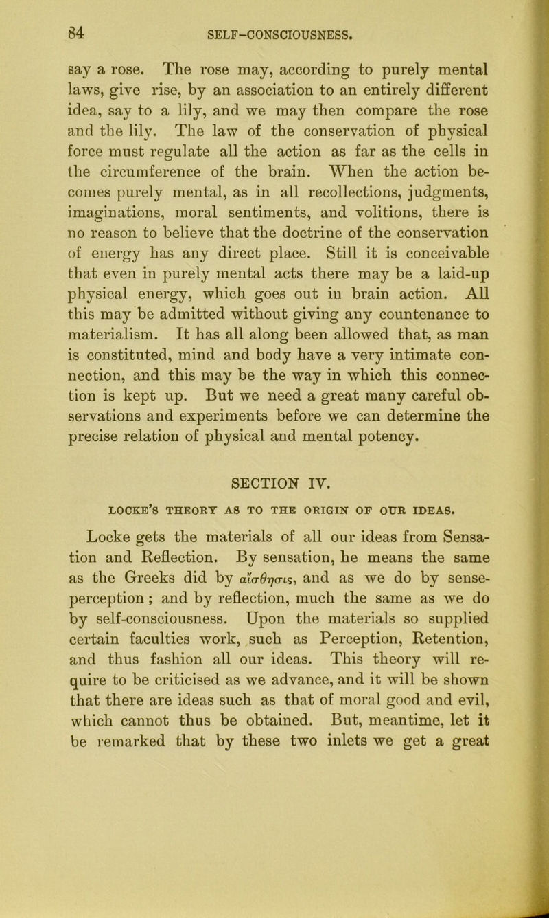 say a rose. The rose may, according to purely mental laws, give rise, by an association to an entirely different idea, say to a lily, and we may then compare the rose and the lily. The law of the conservation of physical force must regulate all the action as far as the cells in the circumference of the brain. When the action be- comes purely mental, as in all recollections, judgments, imaginations, moral sentiments, and volitions, there is no reason to believe that the doctrine of the conservation of energy has any direct place. Still it is conceivable that even in purely mental acts there may be a laid-up physical energy, which goes out in brain action. All this may be admitted without giving any countenance to materialism. It has all along been allowed that, as man is constituted, mind and body have a very intimate con- nection, and this may be the way in which this connec- tion is kept up. But we need a great many careful ob- servations and experiments before we can determine the precise relation of physical and mental potency. SECTION IV. locke’s theory as to the origin of our ideas. Locke gets the materials of all our ideas from Sensa- tion and Reflection. By sensation, he means the same as the Greeks did by cuo-^cris, and as we do by sense- perception ; and by reflection, much the same as we do by self-consciousness. Upon the materials so supplied certain faculties work, such as Perception, Retention, and thus fashion all our ideas. This theory will re- quire to be criticised as we advance, and it will be shown that there are ideas such as that of moral good and evil, which cannot thus be obtained. But, meantime, let it be remarked that by these two inlets we get a great
