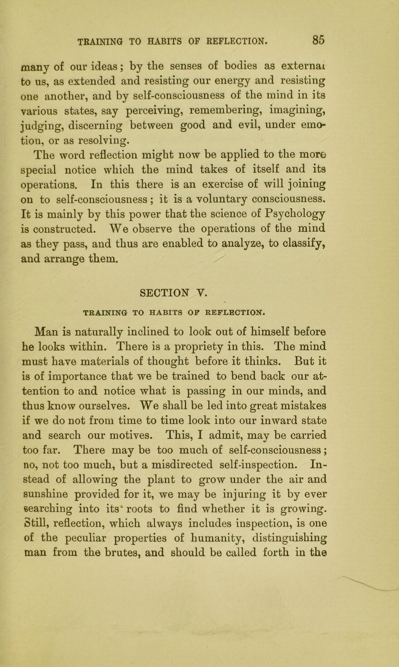 many of our ideas; by the senses of bodies as external to us, as extended and resisting our energy and resisting one another, and by self-consciousness of the mind in its various states, say perceiving, remembering, imagining, judging, discerning between good and evil, under emo- tion, or as resolving. The word reflection might now be applied to the more special notice which the mind takes of itself and its operations. In this there is an exercise of will joining on to self-consciousness; it is a voluntary consciousness. It is mainly by this power that the science of Psychology is constructed. We observe the operations of the mind as they pass, and thus are enabled to analyze, to classify, and arrange them. SECTION Y. TRAINING TO HABITS OP REFLECTION. Man is naturally inclined to look out of himself before he looks within. There is a propriety in this. The mind must have materials of thought before it thinks. But it is of importance that we be trained to bend back our at- tention to and notice what is passing in our minds, and thus know ourselves. We shall be led into great mistakes if we do not from time to time look into our inward state and search our motives. This, I admit, may be carried too far. There may be too much of self-consciousness; no, not too much, but a misdirected self-inspection. In- stead of allowing the plant to grow under the air and sunshine provided for it, we may be injuring it by ever searching into its* roots to find whether it is growing. Still, reflection, which always includes inspection, is one of the peculiar properties of humanity, distinguishing man from the brutes, and should be called forth in the