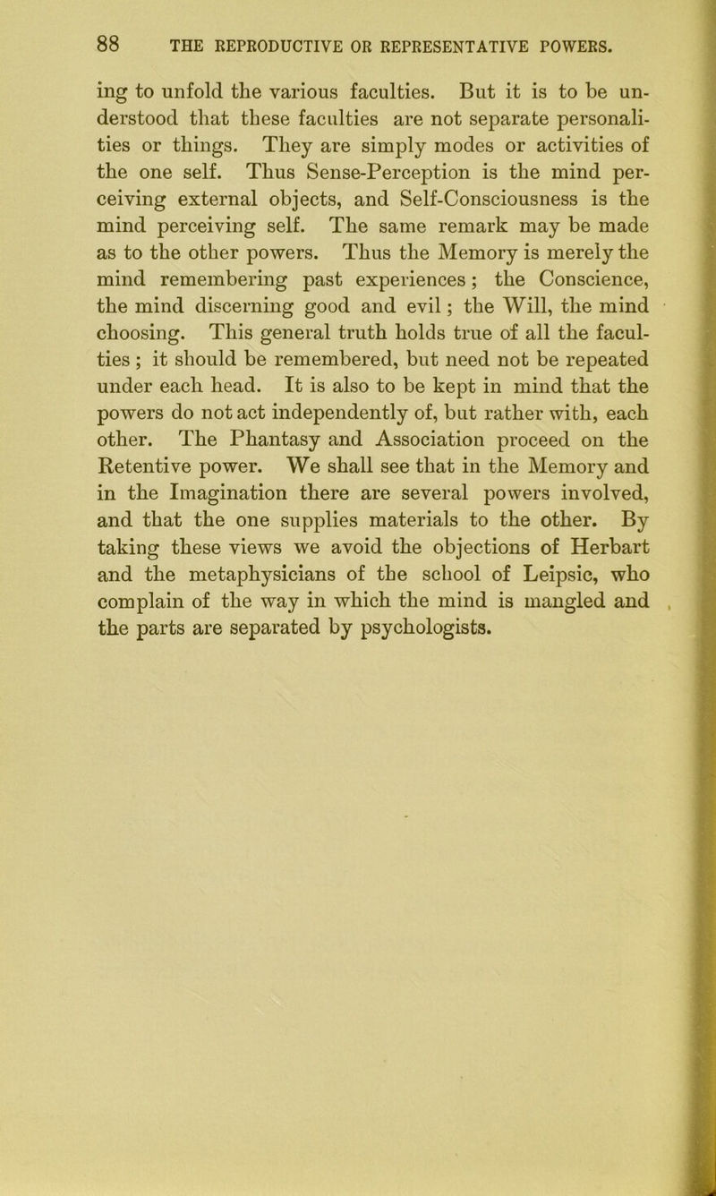 ing to unfold the various faculties. But it is to be un- derstood that these faculties are not separate personali- ties or things. They are simply modes or activities of the one self. Thus Sense-Perception is the mind per- ceiving external objects, and Self-Consciousness is the mind perceiving self. The same remark may be made as to the other powers. Thus the Memory is merely the mind remembering past experiences; the Conscience, the mind discerning good and evil; the Will, the mind choosing. This general truth holds true of all the facul- ties ; it should be remembered, but need not be repeated under each head. It is also to be kept in mind that the powers do not act independently of, but rather with, each other. The Phantasy and Association proceed on the Retentive power. We shall see that in the Memory and in the Imagination there are several powers involved, and that the one supplies materials to the other. By taking these views we avoid the objections of Herbart and the metaphysicians of the school of Leipsic, who complain of the way in which the mind is mangled and the parts are separated by psychologists.