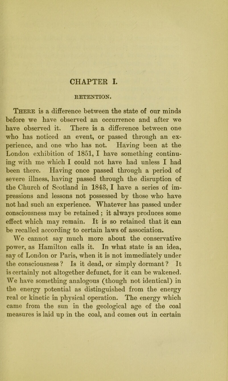 RETENTION. There is a difference between the state of onr minds before we have observed an occurrence and after we have observed it. There is a difference between one who has noticed an event, or passed through an ex- perience, and one who has not. Having been at the London exhibition of 1851, I have something continu- ing with me which I could not have had unless I had been there. Having once passed through a period of severe illness, having passed through the disruption of the Church of Scotland in 1843, I have a series of im- pressions and lessons not possessed by those who have not had such an experience. Whatever has passed under consciousness may be retained; it always produces some effect which may remain. It is so retained that it can be recalled according to certain laws of association. We cannot say much more about the conservative power, as Hamilton calls it. In what state is an idea, say of London or Paris, when it is not immediately under the consciousness? Is it dead, or simply dormant? It is certainly not altogether defunct, for it can be wakened. We have something analogous (though not identical) in the energy potential as distinguished from the energy real or kinetic in physical operation. The energy which came from the sun in the geological age of the coal measures is laid up in the coal, and comes out in certain