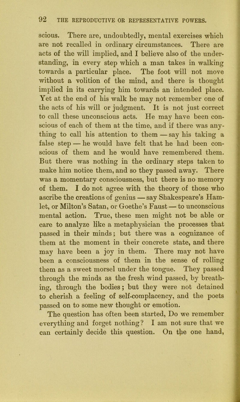 scious. There are, undoubtedly, mental exercises which are not recalled in ordinary circumstances. There are acts of the will implied, and I believe also of the under- standing, in every step which a man takes in walking towards a particular place. The foot will not move without a volition of the mind, and there is thought implied in its carrying him towards an intended place. Yet at the end of his walk he may not remember one of the acts of his will or judgment. It is not just correct to call these unconscious acts. He may have been con- scious of each of them at the time, and if there was any- thing to call his attention to them — say his taking a false step — he would have felt that he had been con- scious of them and he would have remembered them. But there was nothing in the ordinary steps taken to make him notice them, and so they passed away. There was a momentary consciousness, but there is no memory of them. I do not agree with the theory of those who ascribe the creations of genius — say Shakespeare’s Ham- let, or Milton’s Satan, or Goethe’s Faust — to unconscious mental action. True, these men might not be able or care to analyze like a metaphysician the processes that passed in their minds; but there was a cognizance of them at the moment in their concrete state, and there may have been a joy in them. There may not have been a consciousness of them in the sense of rolling them as a sweet morsel under the tongue. They passed through the minds as the fresh wind passed, by breath- ing, through the bodies; but they were not detained to cherish a feeling of self-complacency, and the poets passed on to some new thought or emotion. The question has often been started, Do we remember everything and forget nothing? I am not sure that we can certainly decide this question. On the one hand,