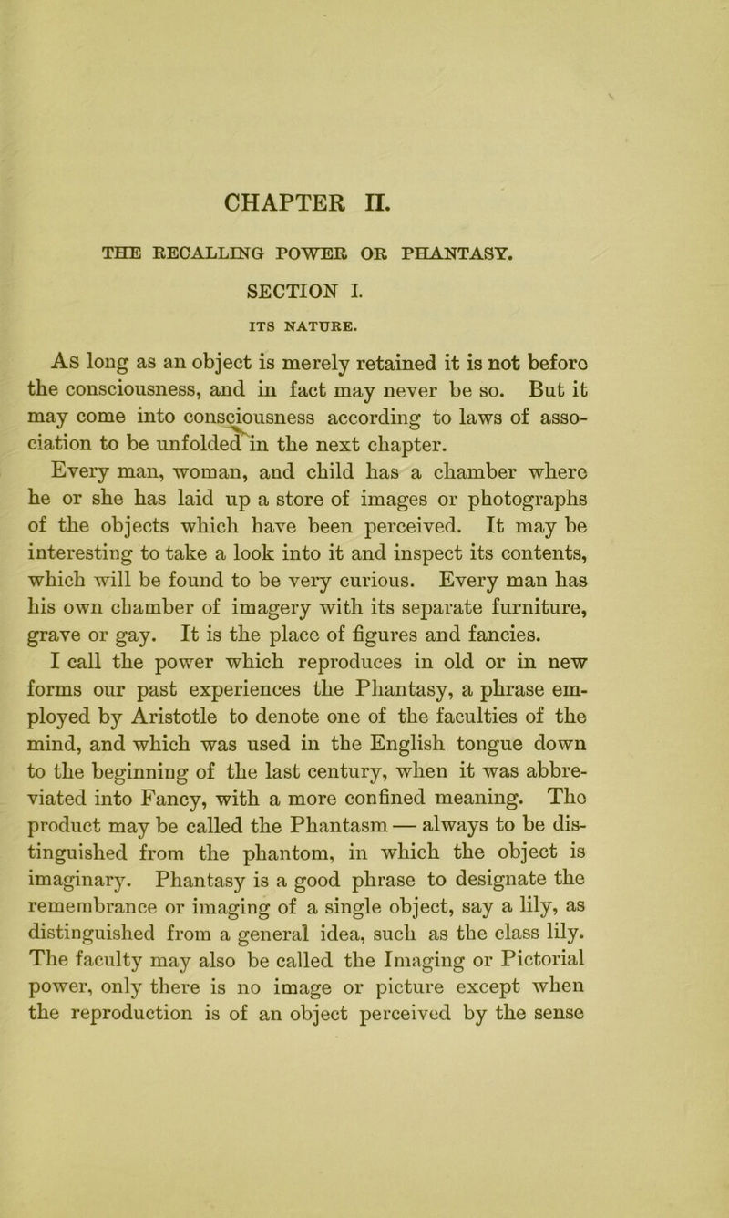 THE RECALLING POWER OR PHANTASY. SECTION I. ITS NATURE. As long as an object is merely retained it is not before the consciousness, and in fact may never be so. But it may come into consciousness according to laws of asso- ciation to be unfolded in the next chapter. Every man, woman, and child has a chamber where he or she has laid up a store of images or photographs of the objects which have been perceived. It may be interesting to take a look into it and inspect its contents, which will be found to be very curious. Every man has his own chamber of imagery with its separate furniture, grave or gay. It is the place of figures and fancies. I call the power which reproduces in old or in new forms our past experiences the Phantasy, a phrase em- ployed by Aristotle to denote one of the faculties of the mind, and which was used in the English tongue down to the beginning of the last century, when it was abbre- viated into Fancy, with a more confined meaning. Tho product may be called the Phantasm — always to be dis- tinguished from the phantom, in which the object is imaginary. Phantasy is a good phrase to designate the remembrance or imaging of a single object, say a lily, as distinguished from a general idea, such as the class lily. The faculty may also be called the Imaging or Pictorial power, only there is no image or picture except when the reproduction is of an object perceived by the sense