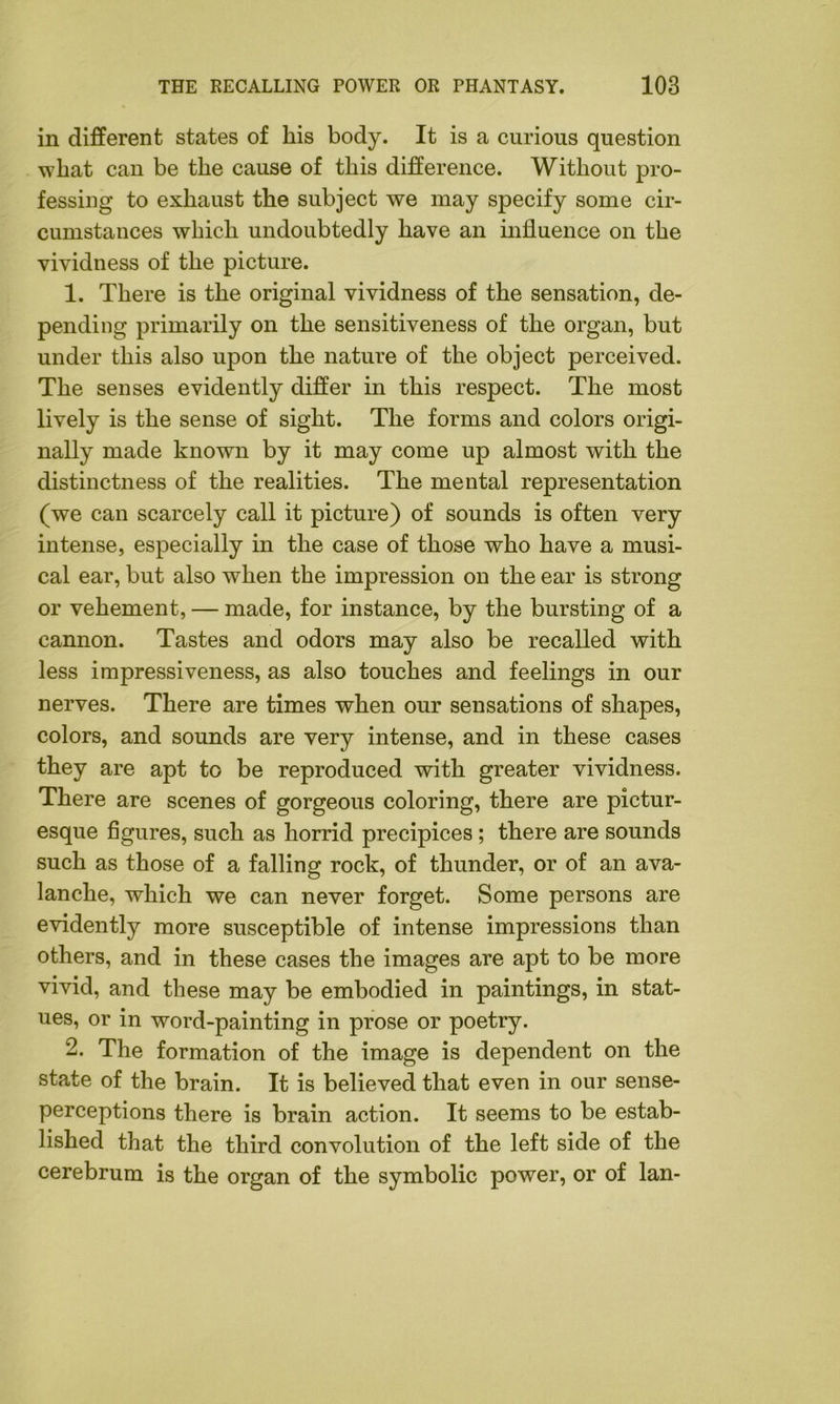 in different states of his body. It is a curious question what can be the cause of this difference. Without pro- fessing to exhaust the subject we may specify some cir- cumstances which undoubtedly have an influence on the vividness of the picture. 1. There is the original vividness of the sensation, de- pending primarily on the sensitiveness of the organ, but under this also upon the nature of the object perceived. The senses evidently differ in this respect. The most lively is the sense of sight. The forms and colors origi- nally made known by it may come up almost with the distinctness of the realities. The mental representation (we can scarcely call it picture) of sounds is often very intense, especially in the case of those who have a musi- cal ear, but also when the impression on the ear is strong or vehement, — made, for instance, by the bursting of a cannon. Tastes and odors may also be recalled with less impressiveness, as also touches and feelings in our nerves. There are times when our sensations of shapes, colors, and sounds are very intense, and in these cases they are apt to be reproduced with greater vividness. There are scenes of gorgeous coloring, there are pictur- esque figures, such as horrid precipices; there are sounds such as those of a falling rock, of thunder, or of an ava- lanche, which we can never forget. Some persons are evidently more susceptible of intense impressions than others, and in these cases the images are apt to be more vivid, and these may be embodied in paintings, in stat- ues, or in word-painting in prose or poetry. 2. The formation of the image is dependent on the state of the brain. It is believed that even in our sense- perceptions there is brain action. It seems to be estab- lished that the third convolution of the left side of the cerebrum is the organ of the symbolic power, or of lan-