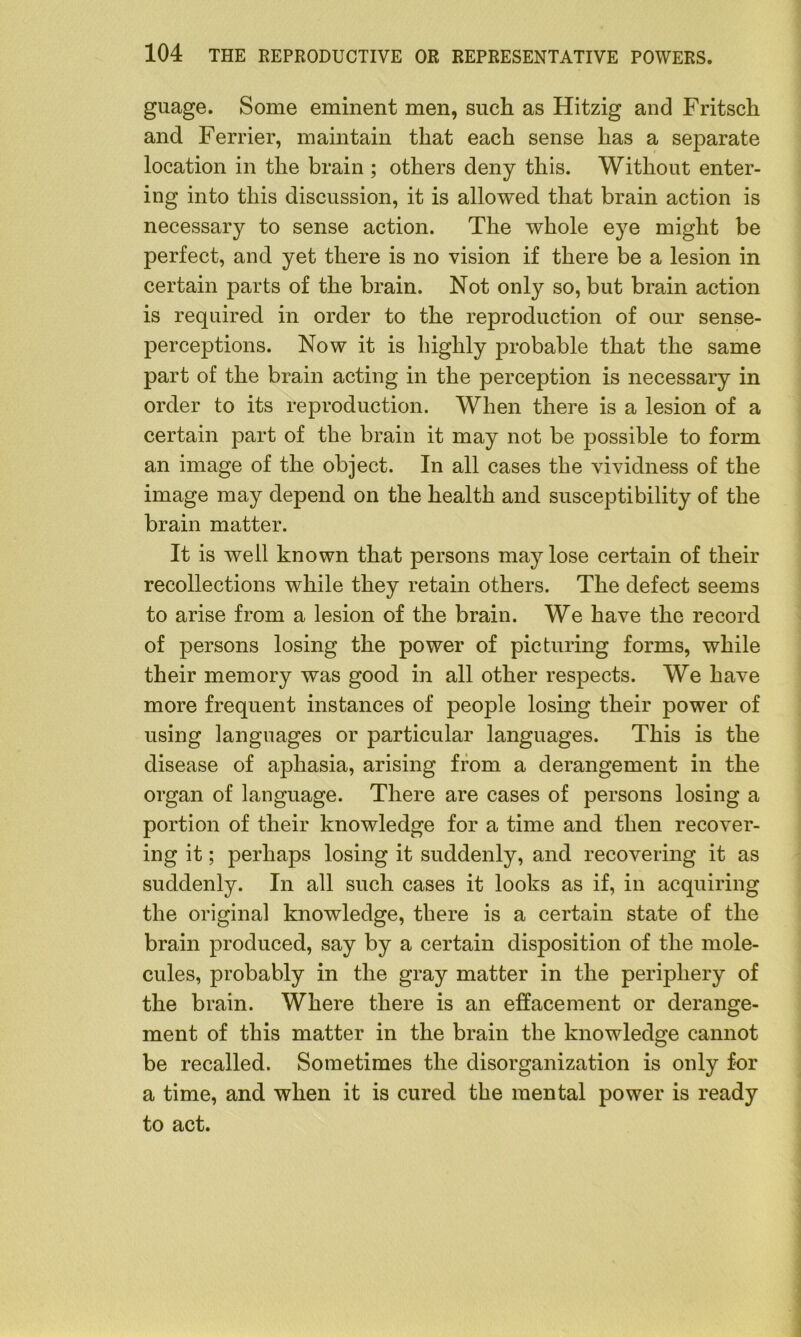 guage. Some eminent men, such as Hitzig and Fritsch and Ferrier, maintain that each sense has a separate location in the brain ; others deny this. Without enter- ing into this discussion, it is allowed that brain action is necessary to sense action. The whole eye might be perfect, and yet there is no vision if there be a lesion in certain parts of the brain. Not only so, but brain action is required in order to the reproduction of our sense- perceptions. Now it is highly probable that the same part of the brain acting in the perception is necessary in order to its reproduction. When there is a lesion of a certain part of the brain it may not be possible to form an image of the object. In all cases the vividness of the image may depend on the health and susceptibility of the brain matter. It is well known that persons may lose certain of their recollections while they retain others. The defect seems to arise from a lesion of the brain. We have the record of persons losing the power of picturing forms, while their memory was good in all other respects. We have more frequent instances of people losing their power of using languages or particular languages. This is the disease of aphasia, arising from a derangement in the organ of language. There are cases of persons losing a portion of their knowledge for a time and then recover- ing it; perhaps losing it suddenly, and recovering it as suddenly. In all such cases it looks as if, in acquiring the original knowledge, there is a certain state of the brain produced, say by a certain disposition of the mole- cules, probably in the gray matter in the periphery of the brain. Where there is an effacement or derange- ment of this matter in the brain the knowledge cannot be recalled. Sometimes the disorganization is only for a time, and when it is cured the mental power is ready to act.