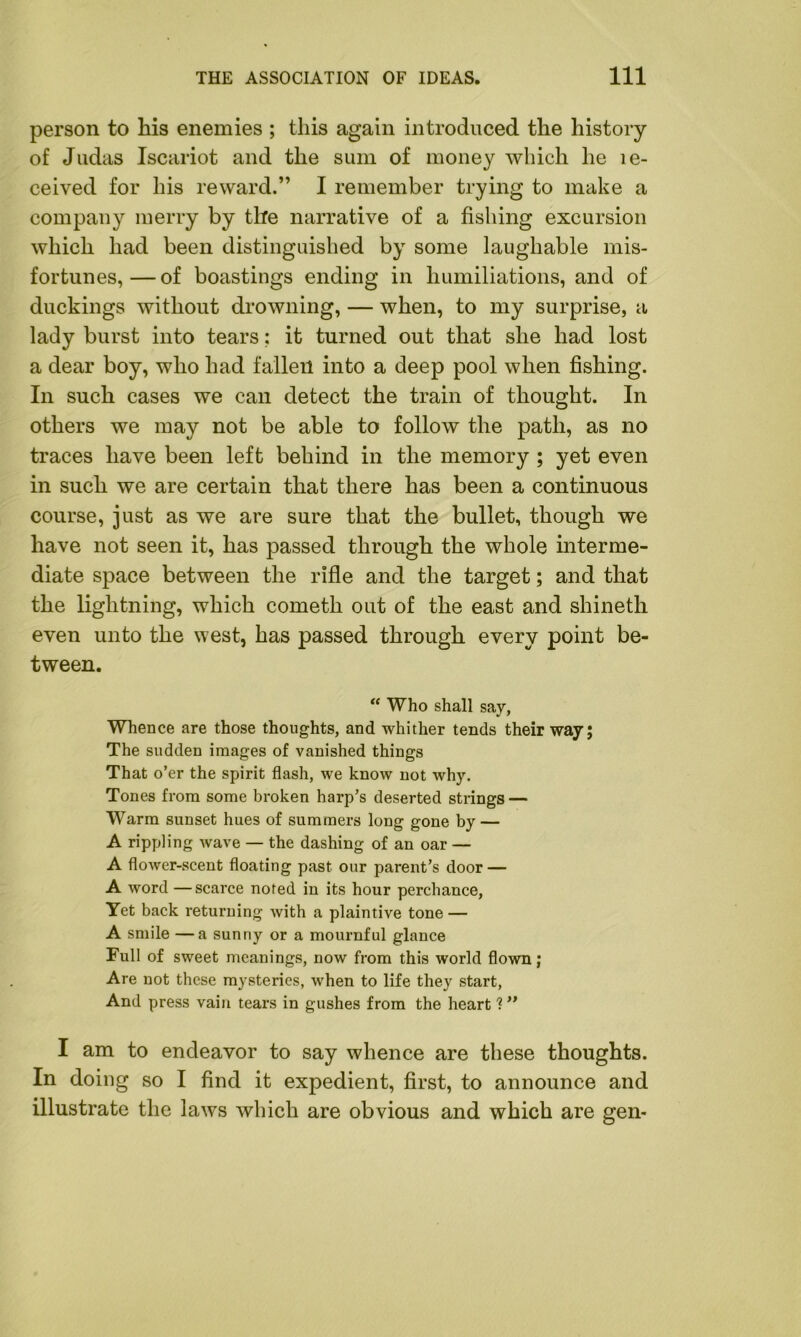 person to his enemies ; this again introduced the history of Judas Iscariot and the sum of money which he te- ceived for his reward.” I remember trying to make a company merry by the narrative of a fishing excursion which had been distinguished by some laughable mis- fortunes, — of boastings ending in humiliations, and of duckings without drowning, — when, to my surprise, a lady burst into tears: it turned out that she had lost a dear boy, who had fallen into a deep pool when fishing. In such cases we can detect the train of thought. In others we may not be able to follow the path, as no traces have been left behind in the memory ; yet even in such we are certain that there has been a continuous course, just as we are sure that the bullet, though we have not seen it, has passed through the whole interme- diate space between the rifle and the target; and that the lightning, which cometh out of the east and shinetli even unto the west, has passed through every point be- tween. “ Who shall say, Whence are those thoughts, and whither tends their way; The sudden images of vanished things That o’er the spirit flash, we know not why. Tones from some broken harp’s deserted strings — Warm sunset hues of summers long gone by — A rippling wave — the dashing of an oar — A flower-scent floating past our parent’s door — A word —scarce noted in its hour perchance, Yet back returning with a plaintive tone — A smile —a sunny or a mournful glance Full of sweet meanings, now from this world flown; Are not these mysteries, when to life they start, And press vain tears in gushes from the heart 1” I am to endeavor to say whence are these thoughts. In doing so I find it expedient, first, to announce and illustrate the laws which are obvious and which are gen-