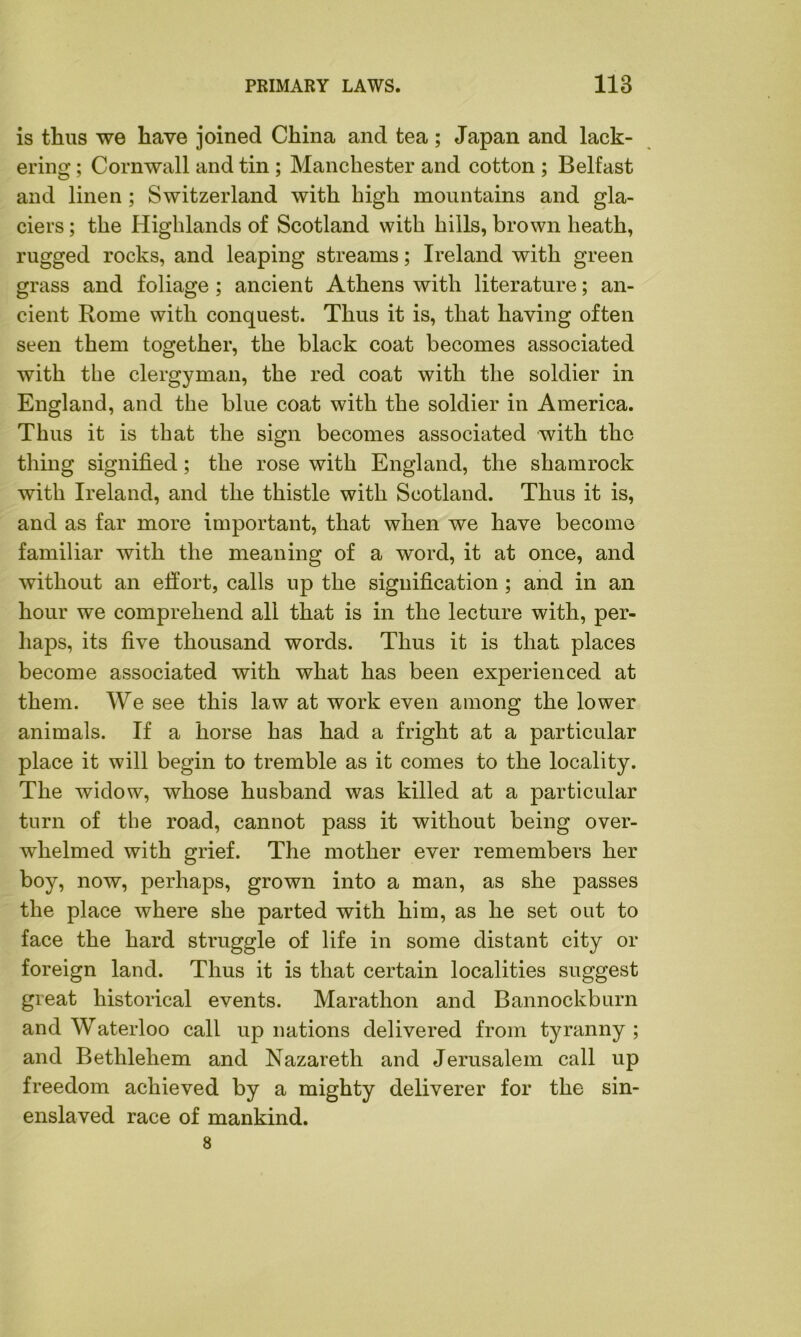 is thus we have joined China and tea ; Japan and lack- ering ; Cornwall and tin ; Manchester and cotton ; Belfast and linen ; Switzerland with high mountains and gla- ciers ; the Highlands of Scotland with hills, brown heath, rugged rocks, and leaping streams; Ireland with green grass and foliage; ancient Athens with literature; an- cient Rome with conquest. Thus it is, that having often seen them together, the black coat becomes associated with the clergyman, the red coat with the soldier in England, and the blue coat with the soldier in America. Thus it is that the sign becomes associated with the thing signified; the rose with England, the shamrock with Ireland, and the thistle with Scotland. Thus it is, and as far more important, that when we have become familiar with the meaning of a word, it at once, and without an effort, calls up the signification ; and in an hour we comprehend all that is in the lecture with, per- haps, its five thousand words. Thus it is that places become associated with what has been experienced at them. We see this law at work even among the lower animals. If a horse has had a fright at a particular place it will begin to tremble as it comes to the locality. The widow, whose husband was killed at a particular turn of the road, cannot pass it without being over- whelmed with grief. The mother ever remembers her boy, now, perhaps, grown into a man, as she passes the place where she parted with him, as he set out to face the hard struggle of life in some distant city or foreign land. Thus it is that certain localities suggest great historical events. Marathon and Bannockburn and Waterloo call up nations delivered from tyranny ; and Bethlehem and Nazareth and Jerusalem call up freedom achieved by a mighty deliverer for the sin- enslaved race of mankind.