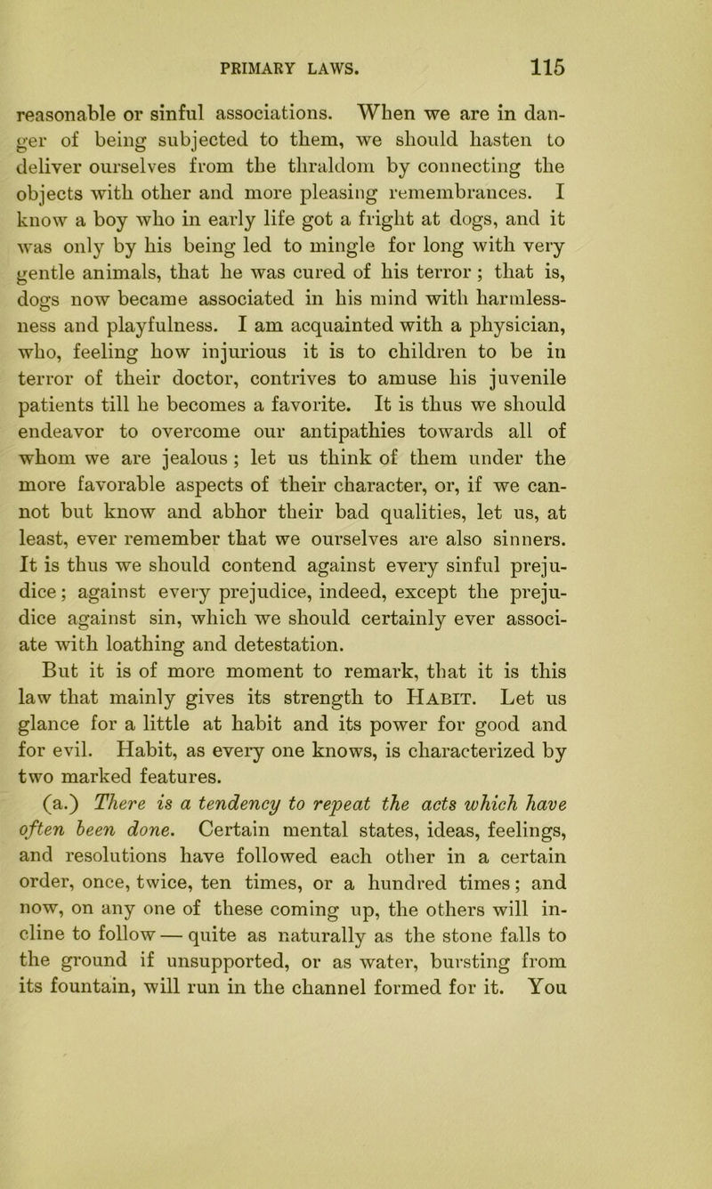 reasonable or sinful associations. When we are in dan- ger of being subjected to them, we should hasten to deliver ourselves from the thraldom by connecting the objects with other and more pleasing remembrances. I know a boy who in early life got a fright at dogs, and it was only by his being led to mingle for long with very gentle animals, that he was cured of his terror; that is, dos;s now became associated in his mind with harmless- ness and playfulness. I am acquainted with a physician, who, feeling how injurious it is to children to be in terror of their doctor, contrives to amuse his juvenile patients till he becomes a favorite. It is thus we should endeavor to overcome our antipathies towards all of whom we are jealous ; let us think of them under the more favorable aspects of their character, or, if we can- not but know and abhor their bad qualities, let us, at least, ever remember that we ourselves are also sinners. It is thus we should contend against every sinful preju- dice ; against every prejudice, indeed, except the preju- dice against sin, which we should certainly ever associ- ate with loathing and detestation. But it is of more moment to remark, that it is this law that mainly gives its strength to Habit. Let us glance for a little at habit and its power for good and for evil. Habit, as every one knows, is characterized by two marked features. (a.) There is a tendency to repeat the acts which have often been done. Certain mental states, ideas, feelings, and resolutions have followed each other in a certain order, once, twice, ten times, or a hundred times; and now, on any one of these coming up, the others will in- cline to follow — quite as naturally as the stone falls to the ground if unsupported, or as water, bursting from its fountain, will run in the channel formed for it. You