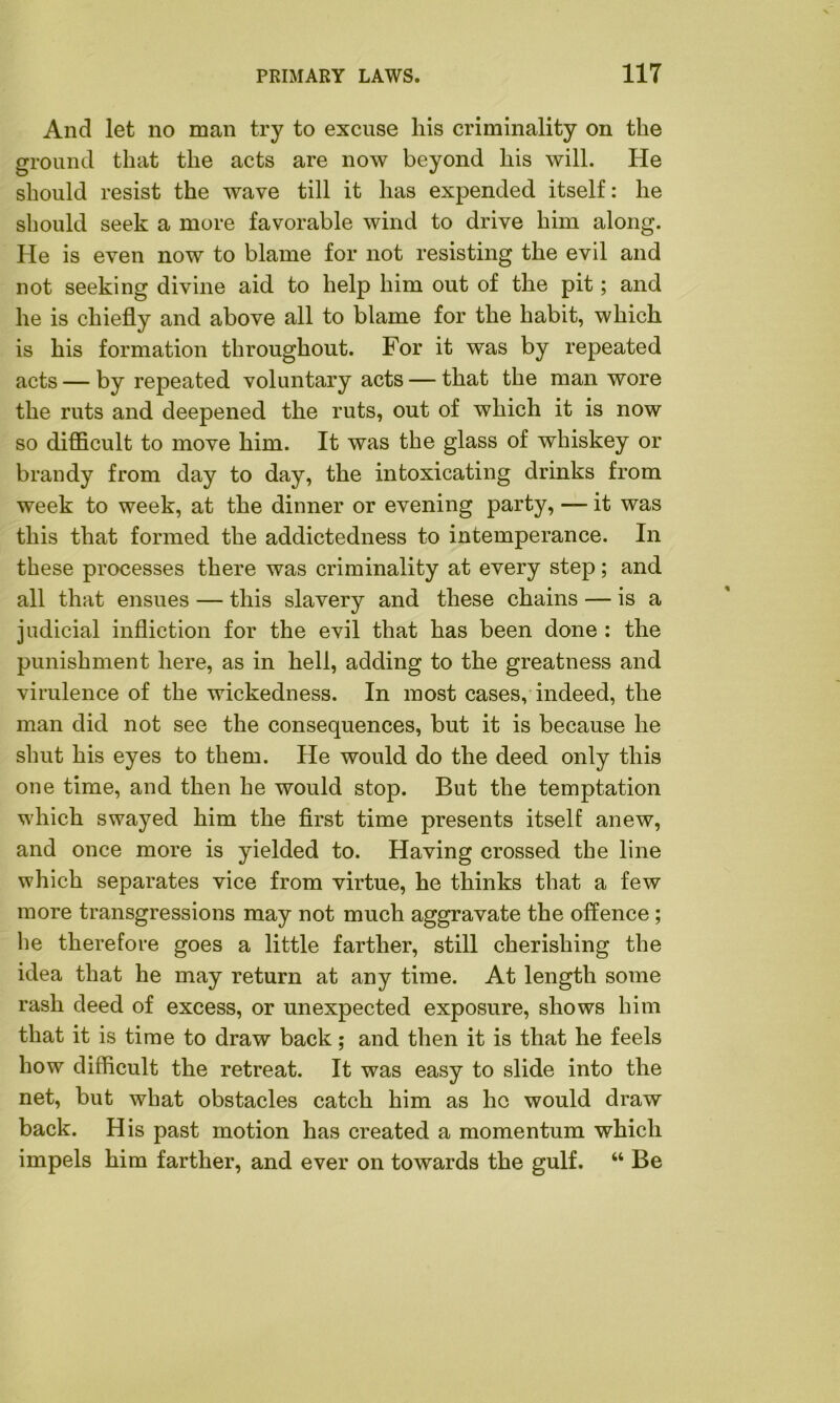 And let no man try to excuse his criminality on the ground that the acts are now beyond his will. He should resist the wave till it has expended itself: he should seek a more favorable wind to drive him along. He is even now to blame for not resisting the evil and not seeking divine aid to help him out of the pit; and he is chiefly and above all to blame for the habit, which is his formation throughout. For it was by repeated acts — by repeated voluntary acts — that the man wore the ruts and deepened the ruts, out of which it is now so difficult to move him. It was the glass of whiskey or brandy from day to day, the intoxicating drinks from week to week, at the dinner or evening party, — it was this that formed the addictedness to intemperance. In these processes there was criminality at every step; and all that ensues — this slavery and these chains — is a judicial infliction for the evil that has been done : the punishment here, as in hell, adding to the greatness and virulence of the wickedness. In most cases, indeed, the man did not see the consequences, but it is because he shut his eyes to them. He would do the deed only this one time, and then he would stop. But the temptation which swayed him the first time presents itself anew, and once more is yielded to. Having crossed the line which separates vice from virtue, he thinks that a few more transgressions may not much aggravate the offence ; he therefore goes a little farther, still cherishing the idea that he may return at any time. At length some rash deed of excess, or unexpected exposure, shows him that it is time to draw back; and then it is that he feels how difficult the retreat. It was easy to slide into the net, but what obstacles catch him as ho would draw back. His past motion has created a momentum which impels him farther, and ever on towards the gulf. “ Be