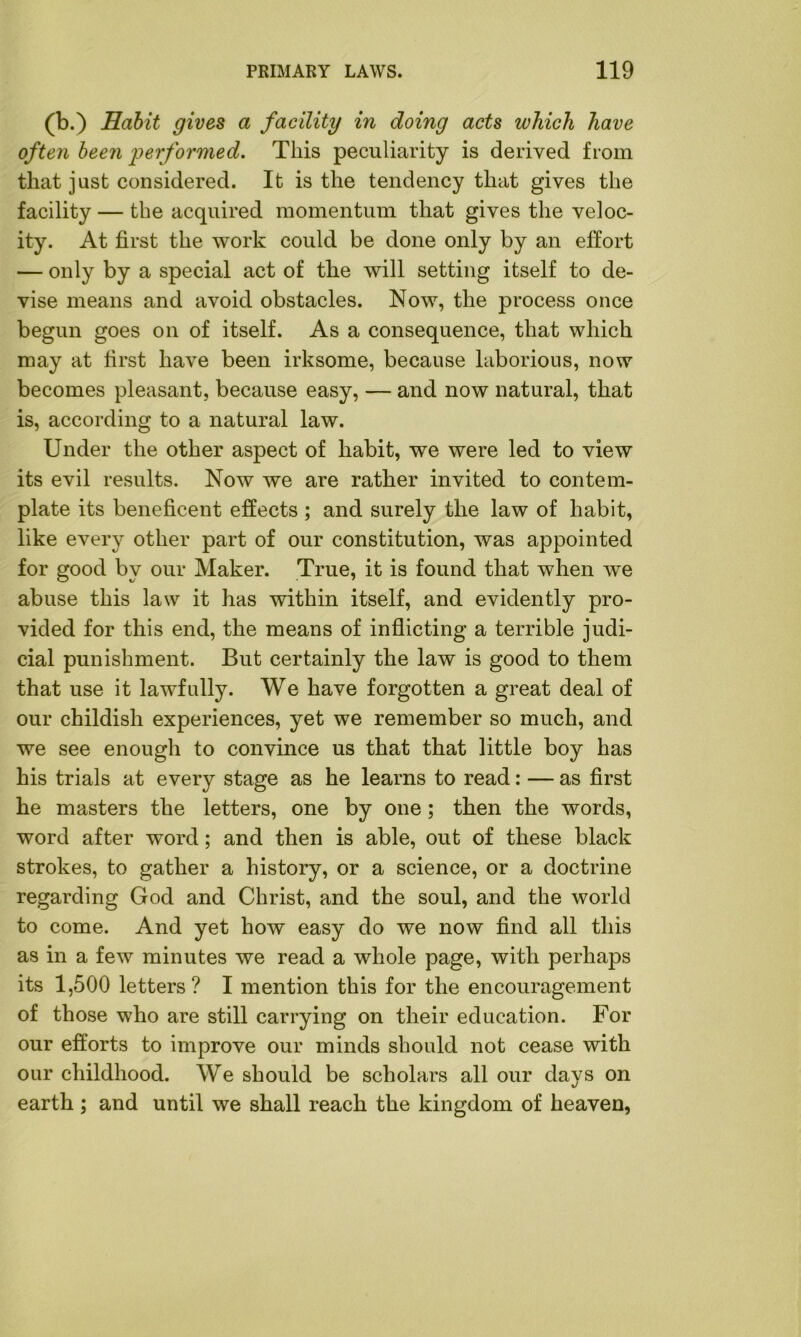 (b.) Habit gives a facility in doing acts which have often been performed. This peculiarity is derived from that just considered. It is the tendency that gives the facility — the acquired momentum that gives the veloc- ity. At first the work could be done only by an effort — only by a special act of the will setting itself to de- vise means and avoid obstacles. Now, the process once begun goes on of itself. As a consequence, that which may at first have been irksome, because laborious, now becomes pleasant, because easy, — and now natural, that is, according to a natural law. Under the other aspect of habit, we were led to view its evil results. Now we are rather invited to contem- plate its beneficent effects ; and surely the law of habit, like every other part of our constitution, was appointed for good by our Maker. True, it is found that when we abuse this law it has within itself, and evidently pro- vided for this end, the means of inflicting a terrible judi- cial punishment. But certainly the law is good to them that use it lawfully. We have forgotten a great deal of our childish experiences, yet we remember so much, and we see enough to convince us that that little boy has his trials at every stage as he learns to read: — as first he masters the letters, one by one; then the words, word after word; and then is able, out of these black strokes, to gather a history, or a science, or a doctrine regarding God and Christ, and the soul, and the world to come. And yet how easy do we now find all this as in a few minutes we read a whole page, with perhaps its 1,500 letters? I mention this for the encouragement of those who are still carrying on their education. For our efforts to improve our minds should not cease with our childhood. We should be scholars all our days on earth ; and until we shall reach the kingdom of heaven,