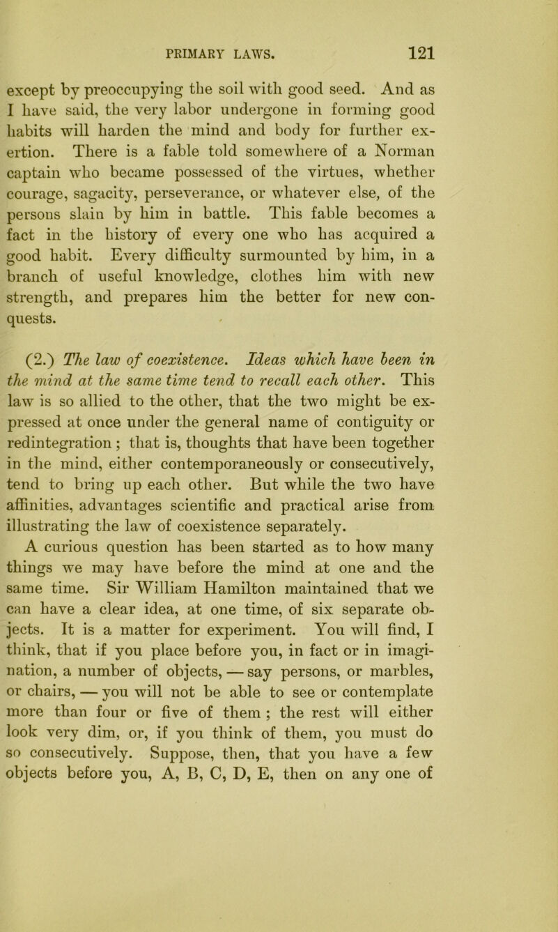 except by preoccupying the soil with good seed. And as I have said, the very labor undergone in forming good habits will harden the mind and body for further ex- ertion. There is a fable told somewhere of a Norman captain who became possessed of the virtues, whether courage, sagacity, perseverance, or whatever else, of the persons slain by him in battle. This fable becomes a fact in the history of every one who has acquired a good habit. Every difficulty surmounted by him, in a branch of useful knowledge, clothes him with new strength, and prepares him the better for new con- quests. (2.) The law of coexistence. Ideas which have been in the mind at the same time tend to reccdl each other. This law is so allied to the other, that the two might be ex- pressed at once under the general name of contiguity or redintegration ; that is, thoughts that have been together in the mind, either contemporaneously or consecutively, tend to bring up each other. But while the two have affinities, advantages scientific and practical arise from illustrating the law of coexistence separately. A curious question has been started as to how many things we may have before the mind at one and the same time. Sir William Hamilton maintained that we can have a clear idea, at one time, of six separate ob- jects. It is a matter for experiment. You will find, I think, that if you place before you, in fact or in imagi- nation, a number of objects, — say persons, or marbles, or chairs, — you will not be able to see or contemplate more than four or five of them ; the rest will either look very dim, or, if you think of them, you must do so consecutively. Suppose, then, that you have a few objects before you, A, B, C, D, E, then on any one of