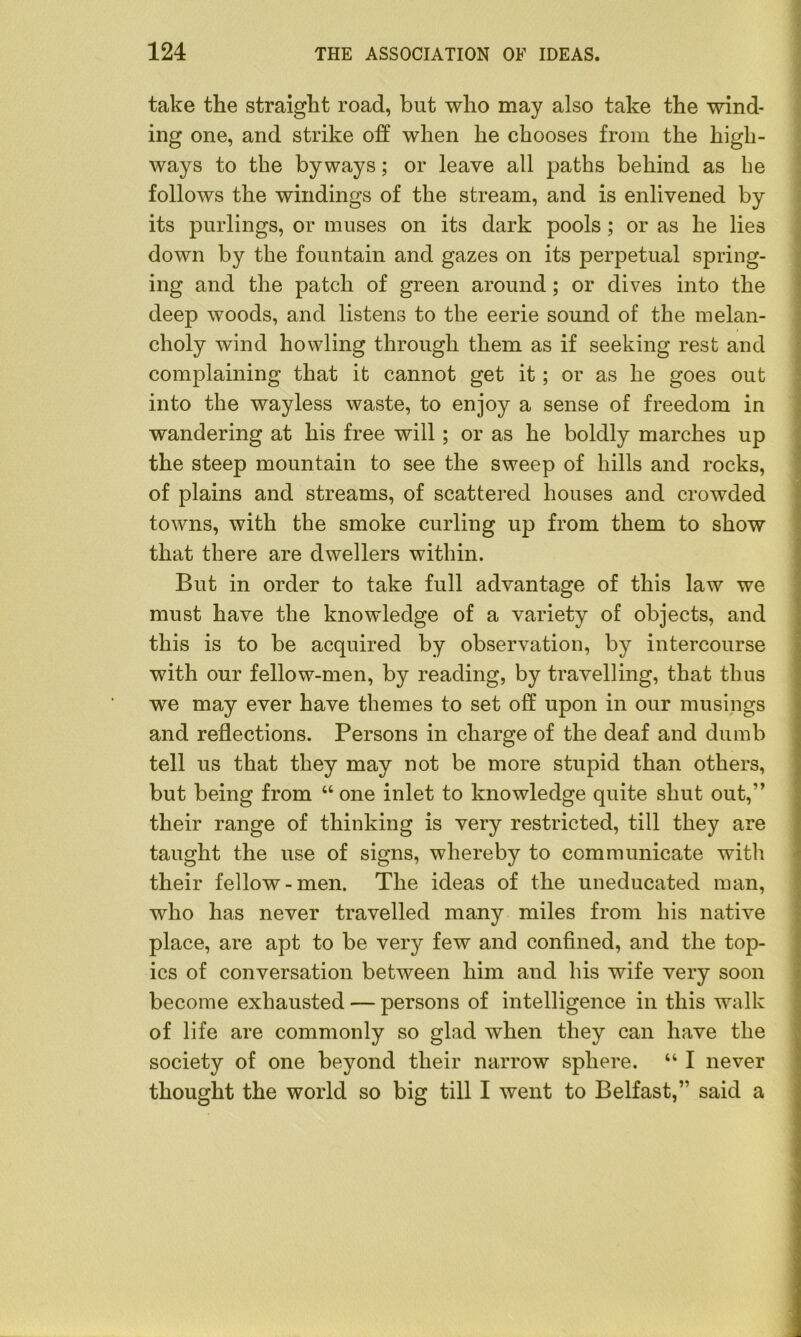 take the straight road, but who may also take the wind- ing one, and strike off when he chooses from the high- ways to the byways; or leave all paths behind as he follows the windings of the stream, and is enlivened by its purlings, or muses on its dark pools ; or as he lies down by the fountain and gazes on its perpetual spring- ing and the patch of green around; or dives into the deep woods, and listens to the eerie sound of the melan- choly wind howling through them as if seeking rest and complaining that it cannot get it; or as he goes out into the wayless waste, to enjoy a sense of freedom in wandering at his free will; or as he boldly marches up the steep mountain to see the sweep of hills and rocks, of plains and streams, of scattered houses and crowded towns, with the smoke curling up from them to show that there are dwellers within. But in order to take full advantage of this law we must have the knowledge of a variety of objects, and this is to be acquired by observation, by intercourse with our fellow-men, by reading, by travelling, that thus we may ever have themes to set off upon in our musings and reflections. Persons in charge of the deaf and dumb tell us that they may not be more stupid than others, but being from “ one inlet to knowledge quite shut out,” their range of thinking is very restricted, till they are taught the use of signs, whereby to communicate with their fellow-men. The ideas of the uneducated man, who has never travelled many miles from his native place, are apt to be very few and confined, and the top- ics of conversation between him and his wife very soon become exhausted — persons of intelligence in this walk of life are commonly so glad when they can have the society of one beyond their narrow sphere. “ I never thought the world so big till I went to Belfast,” said a