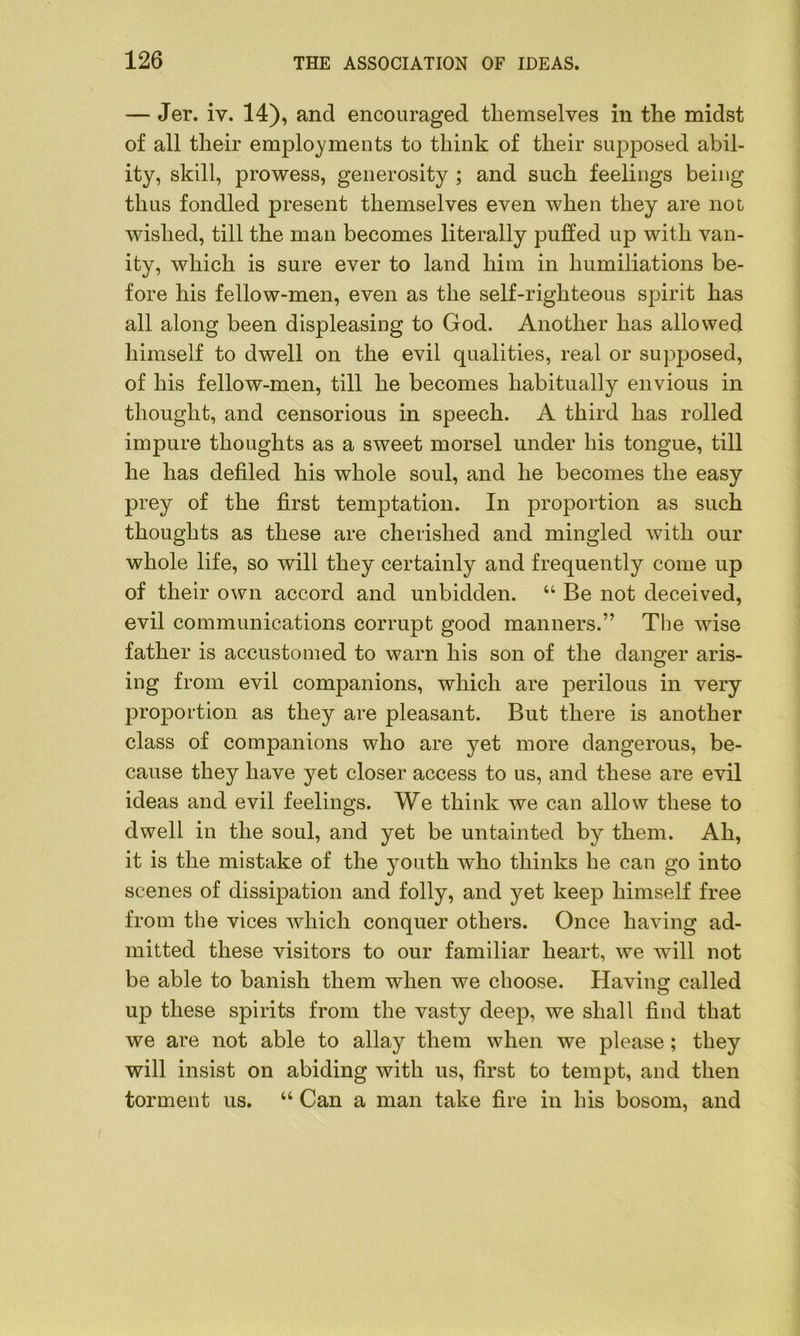 — Jer. iv. 14), and encouraged themselves in the midst of all their employments to think of their supposed abil- ity, skill, prowess, generosity ; and such feelings being thus fondled present themselves even when they are not wished, till the man becomes literally puffed up with van- ity, which is sure ever to land him in humiliations be- fore his fellow-men, even as the self-righteous spirit has all along been displeasing to God. Another has allowed himself to dwell on the evil qualities, real or supposed, of his fellow-men, till he becomes habitually envious in thought, and censorious in speech. A third has rolled impure thoughts as a sweet morsel under his tongue, till he has defiled his whole soul, and he becomes the easy prey of the first temptation. In proportion as such thoughts as these are cherished and mingled with our whole life, so will they certainly and frequently come up of their own accord and unbidden. “ Be not deceived, evil communications corrupt good manners.” The wise father is accustomed to warn his son of the danger aris- ing from evil companions, which are perilous in very proportion as they are pleasant. But there is another class of companions who are yet more dangerous, be- cause they have yet closer access to us, and these are evil ideas and evil feelings. We think we can allow these to dwell in the soul, and yet be untainted by them. Ah, it is the mistake of the youth who thinks he can go into scenes of dissipation and folly, and yet keep himself free from the vices which conquer others. Once having ad- mitted these visitors to our familiar heart, we will not be able to banish them when we choose. Having called up these spirits from the vasty deep, we shall find that we are not able to allay them when we please; they will insist on abiding with us, first to tempt, and then torment us. “ Can a man take fire in his bosom, and