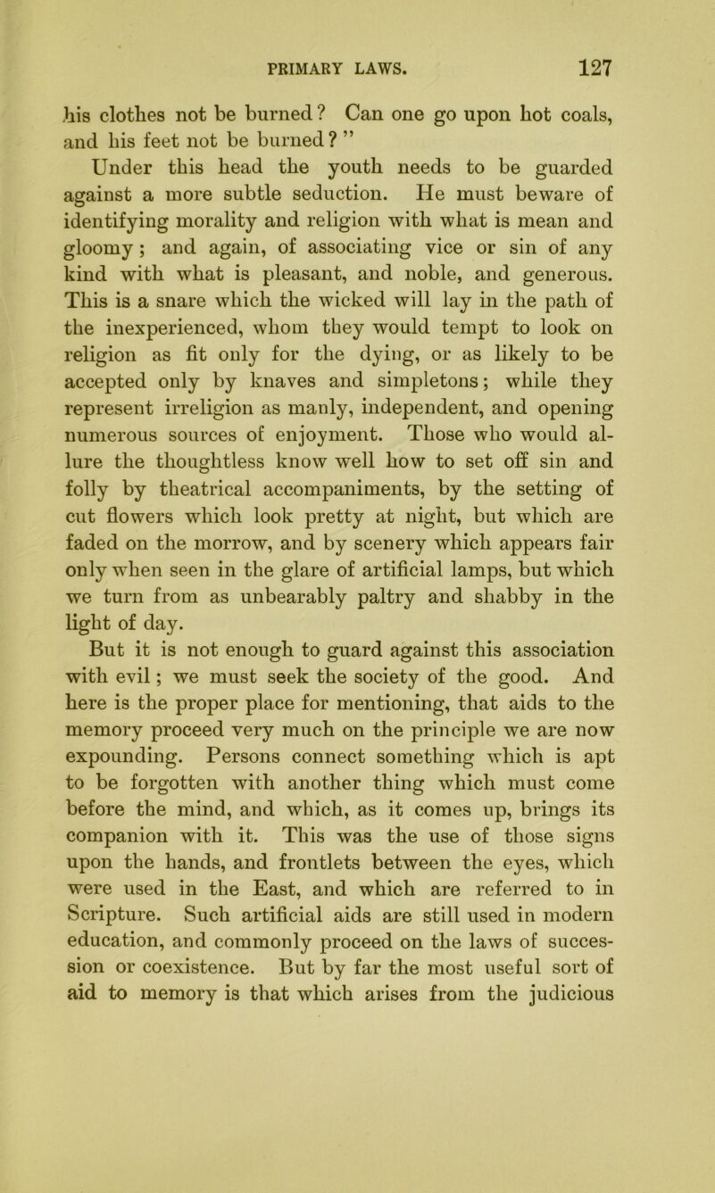 his clothes not be burned ? Can one go upon hot coals, and his feet not be burned? ” Under this head the youth needs to be guarded against a more subtle seduction. He must beware of identifying morality and religion with what is mean and gloomy; and again, of associating vice or sin of any kind with what is pleasant, and noble, and generous. This is a snare which the wicked will lay in the path of the inexperienced, whom they would tempt to look on religion as fit only for the dying, or as likely to be accepted only by knaves and simpletons; while they represent irreligion as manly, independent, and opening numerous sources of enjoyment. Those who would al- lure the thoughtless know well how to set off sin and folly by theatrical accompaniments, by the setting of cut flowers which look pretty at night, but which are faded on the morrow, and by scenery which appears fair only when seen in the glare of artificial lamps, but which we turn from as unbearably paltry and shabby in the light of day. But it is not enough to guard against this association with evil; we must seek the society of the good. And here is the proper place for mentioning, that aids to the memory proceed very much on the principle we are now expounding. Persons connect something which is apt to be forgotten with another thing which must come before the mind, and which, as it comes up, brings its companion with it. This was the use of those signs upon the hands, and frontlets between the eyes, which were used in the East, and which are referred to in Scripture. Such artificial aids are still used in modern education, and commonly proceed on the laws of succes- sion or coexistence. But by far the most useful sort of aid to memory is that which arises from the judicious