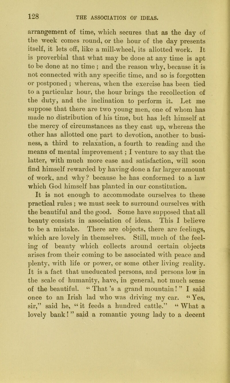 arrangement of time, which secures that as the day of the week comes round, or the hour of the day presents itself, it lets off, like a mill-wheel, its allotted work. It is proverbial that what may be done at any time is apt to be done at no time ; and the reason why, because it is not connected with any specific time, and so is forgotten or postponed; whereas, when the exercise has been tied to a particular hour, the hour brings the recollection of the duty, and the inclination to perform it. Let me suppose that there are two young men, one of whom has made no distribution of his time, but has left himself at the mercy of circumstances as they cast up, whereas the other has allotted one part to devotion, another to busi- ness, a third to relaxation, a fourth to reading and the means of mental improvement; I venture to say that the latter, with much more ease and satisfaction, will soon find himself rewarded by having done a far larger amount of work, and why ? because he has conformed to a law which God himself has planted in our constitution. It is not enough to accommodate ourselves to these practical rules; we must seek to surround ourselves with the beautiful and the good. Some have supposed that all beauty consists in association of ideas. This I believe to be a mistake. There are objects, there are feelings, which are lovely in themselves. Still, much of the feel- ing of beauty which collects around certain objects arises from their coming to be associated with peace and plenty, with life or power, or some other living reality. It is a fact that uneducated persons, and persons low in the scale of humanity, have, in general, not much sense of the beautiful. “ That’s a grand mountain! ” I said once to an Irish lad who was driving my car. “ Yes, sir,” said he, “ it feeds a hundred cattle.” “ What a lovely bank! ” said a romantic young lady to a decent