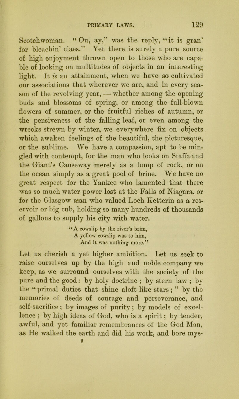 Scotchwoman. “On, ay,” was the reply, “it is gran’ for bleachin’ claes.” Yet there is surely a pure source of high enjoyment thrown open to those who are capa- ble of looking on multitudes of objects in an interesting light. It is an attainment, when we have so cultivated our associations that wherever we are, and in every sea- son of the revolving year, — whether among the opening buds and blossoms of spring, or among the full-blown flowers of summer, or the fruitful riches of autumn, or the pensiveness of the falling leaf, or even among the wrecks strewn by winter, we everywhere fix on objects which awaken feelings of the beautiful, the picturesque, or the sublime. We have a compassion, apt to be min- gled with contempt, for the man who looks on Staffa and the Giant’s Causeway merely as a lump of rock, or on the ocean simply as a great pool of brine. We have no great respect for the Yankee who lamented that there was so much water power lost at the Falls of Niagara, or for the Glasgow man who valued Loch Ketterin as a res- ervoir or big tub, holding so many hundreds of thousands of gallons to supply his city with water. “A cowslip by the river’s brim, A yellow cowslip was to him, And it was nothing more.’, Let us cherish a yet higher ambition. Let us seek to raise ourselves up by the high and noble company we keep, as we surround ourselves with the society of the pure and the good: by holy doctrine ; by stern law ; bjr the “ primal duties that shine aloft like stars ; ” by the memories of deeds of courage and perseverance, and self-sacrifice; by images of purity; by models of excel- lence ; by high ideas of God, who is a spirit; by tender, awful, and yet familiar remembrances of the God Man, as He walked the earth and did his work, and bore mys- 9