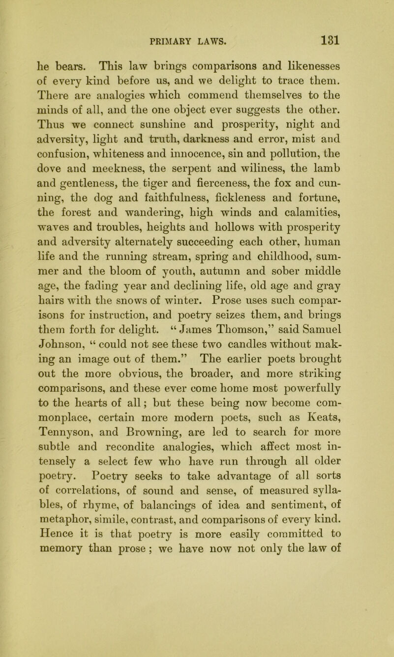 he bears. This law brings comparisons and likenesses of every kind before us, and we delight to trace them. There are analogies which commend themselves to the minds of all, and the one object ever suggests the other. Thus we connect sunshine and prosperity, night and adversity, light and truth, darkness and error, mist and confusion, whiteness and innocence, sin and pollution, the dove and meekness, the serpent and wiliness, the lamb and gentleness, the tiger and fierceness, the fox and cun- ning, the dog and faithfulness, fickleness and fortune, the forest and wandering, high winds and calamities, waves and troubles, heights and hollows with prosperity and adversity alternately succeeding each other, human life and the running stream, spring and childhood, sum- mer and the bloom of youth, autumn and sober middle age, the fading year and declining life, old age and gray hairs with the snows of winter. Prose uses such compar- isons for instruction, and poetry seizes them, and brings them forth for delight. “James Thomson,” said Samuel Johnson, “ could not see these two candles without mak- ing an image out of them.” The earlier poets brought out the more obvious, the broader, and more striking comparisons, and these ever come home most powerfully to the hearts of all; but these being now become com- monplace, certain more modern poets, such as Keats, Tennyson, and Browning, are led to search for more subtle and recondite analogies, which affect most in- tensely a select few who have run through all older poetry. Poetry seeks to take advantage of all sorts of correlations, of sound and sense, of measured sylla- bles, of rhyme, of balancings of idea and sentiment, of metaphor, simile, contrast, and comparisons of every kind. Hence it is that poetry is more easily committed to memory than prose ; we have now not only the law of