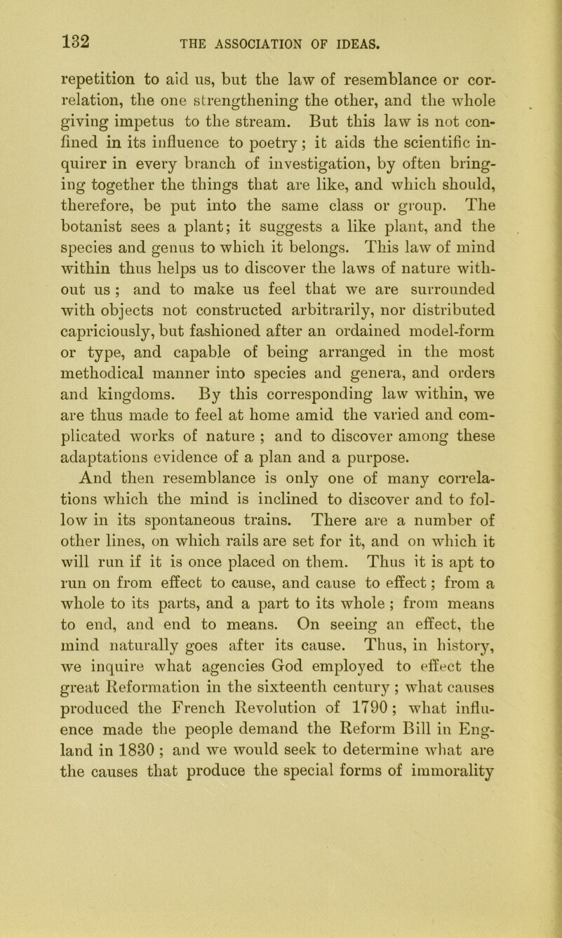 repetition to aid us, but the law of resemblance or cor- relation, the one strengthening the other, and the whole giving impetus to the stream. But this law is not con- fined in its influence to poetry; it aids the scientific in- quirer in every branch of investigation, by often bring- ing together the things that are like, and which should, therefore, be put into the same class or group. The botanist sees a plant; it suggests a like plant, and the species and genus to which it belongs. This law of mind within thus helps us to discover the laws of nature with- out us ; and to make us feel that we are surrounded with objects not constructed arbitrarily, nor distributed capriciously, but fashioned after an ordained model-form or type, and capable of being arranged in the most methodical manner into species and genera, and orders and kingdoms. By this corresponding law within, we are thus made to feel at home amid the varied and com- plicated works of nature ; and to discover among these adaptations evidence of a plan and a purpose. And then resemblance is only one of many correla- tions which the mind is inclined to discover and to fol- low in its spontaneous trains. There are a number of other lines, on which rails are set for it, and on which it will run if it is once placed on them. Thus it is apt to run on from effect to cause, and cause to effect; from a whole to its parts, and a part to its whole ; from means to end, and end to means. On seeing an effect, the mind naturally goes after its cause. Thus, in history, we inquire what agencies God employed to effect the great Reformation in the sixteenth century ; what causes produced the French Revolution of 1790; what influ- ence made the people demand the Reform Bill in Eng- land in 1830 ; and we would seek to determine what are the causes that produce the special forms of immorality