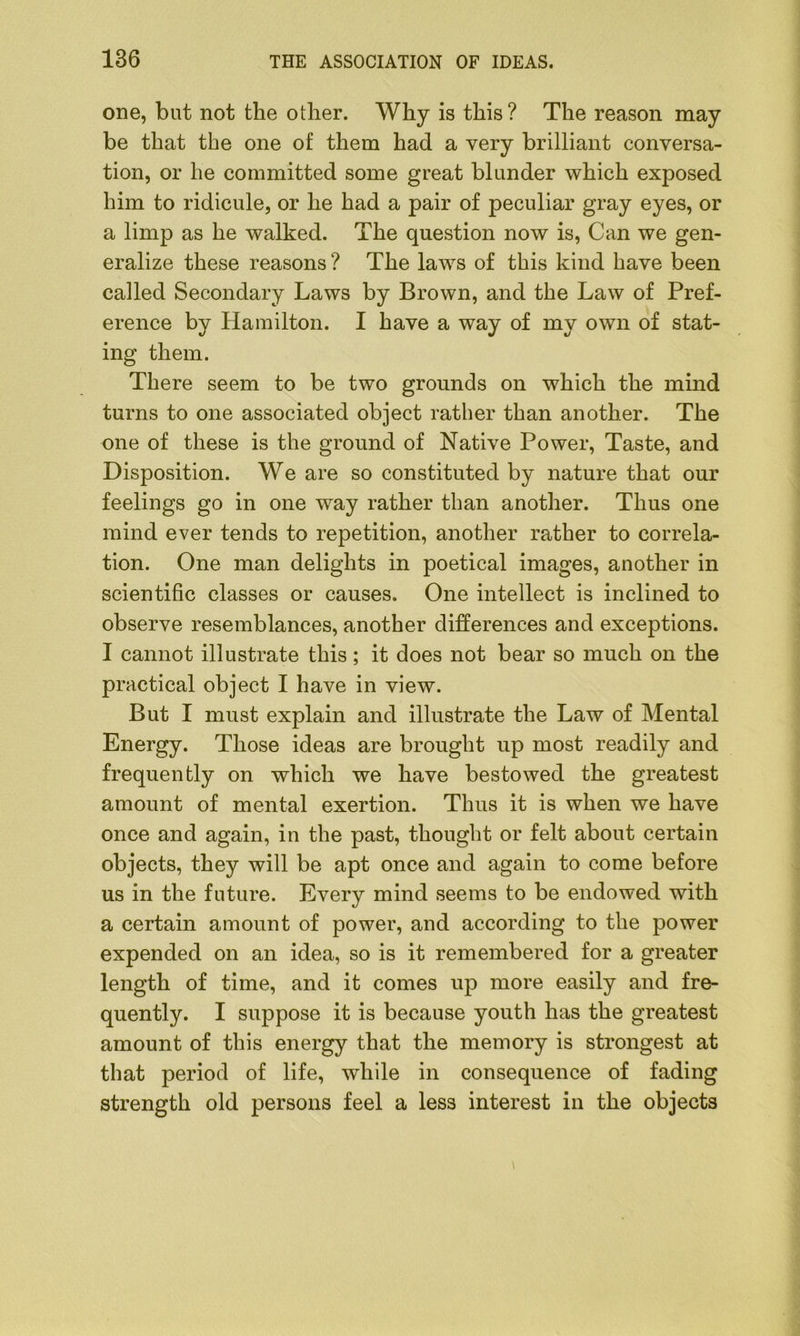 one, but not the other. Why is this? The reason may be that the one of them had a very brilliant conversa- tion, or he committed some great blunder which exposed him to ridicule, or he had a pair of peculiar gray eyes, or a limp as he walked. The question now is, Can we gen- eralize these reasons ? The laws of this kind have been called Secondary Laws by Brown, and the Law of Pref- erence by Hamilton. I have a way of my own of stat- ing them. There seem to be two grounds on which the mind turns to one associated object rather than another. The one of these is the ground of Native Power, Taste, and Disposition. We are so constituted by nature that our feelings go in one way rather than another. Thus one mind ever tends to repetition, another rather to correla- tion. One man delights in poetical images, another in scientific classes or causes. One intellect is inclined to observe resemblances, another differences and exceptions. I cannot illustrate this ; it does not bear so much on the practical object I have in view. But I must explain and illustrate the Law of Mental Energy. Those ideas are brought up most readily and frequently on which we have bestowed the greatest amount of mental exertion. Thus it is when we have once and again, in the past, thought or felt about certain objects, they will be apt once and again to come before us in the future. Every mind seems to be endowed with a certain amount of power, and according to the power expended on an idea, so is it remembered for a greater length of time, and it comes up more easily and fre- quently. I suppose it is because youth has the greatest amount of this energy that the memory is strongest at that period of life, while in consequence of fading strength old persons feel a less interest in the objects