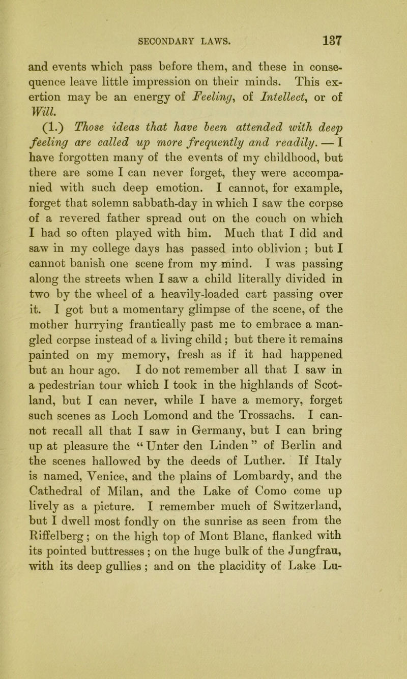 and events which pass before them, and these in conse- quence leave little impression on their minds. This ex- ertion may be an energy of Feeling, of Intellect, or of Will (i-) Those ideas that have been attended with deep feeling are called up more frequently and readily. — I have forgotten many of the events of my childhood, but there are some I can never forget, they were accompa- nied with such deep emotion. I cannot, for example, forget that solemn sabbath-day in which I saw the corpse of a revered father spread out on the couch on which I had so often played with him. Much that I did and saw in my college days has passed into oblivion ; but I cannot banish one scene from my mind. I was passing along the streets when I saw a child literally divided in two by the wheel of a heavily-loaded cart passing over it. I got but a momentary glimpse of the scene, of the mother hurrying frantically past me to embrace a man- gled corpse instead of a living child ; but there it remains painted on my memory, fresh as if it had happened but an hour ago. I do not remember all that I saw in a pedestrian tour which I took in the highlands of Scot- land, but I can never, while I have a memory, forget such scenes as Loch Lomond and the Trossachs. I can- not recall all that I saw in Germany, but I can bring up at pleasure the “ Unter den Linden ” of Berlin and the scenes hallowed by the deeds of Luther. If Italy is named, Venice, and the plains of Lombardy, and the Cathedral of Milan, and the Lake of Como come up lively as a picture. I remember much of Switzerland, but I dwell most fondly on the sunrise as seen from the Riffelberg; on the high top of Mont Blanc, flanked with its pointed buttresses; on the huge bulk of the Jungfrau, with its deep gullies ; and on the placidity of Lake Lu-