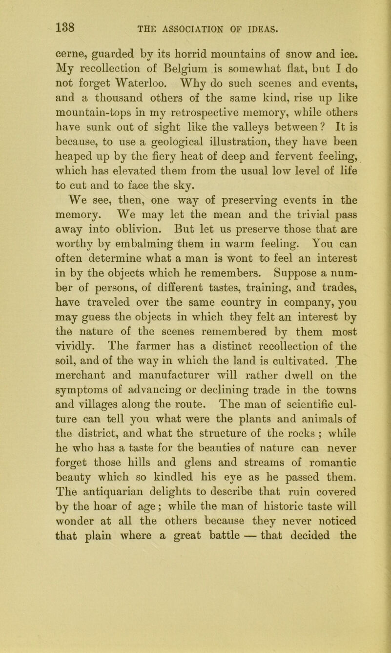cerne, guarded by its horrid mountains of snow and ice. My recollection of Belgium is somewhat flat, but I do not forget Waterloo. Why do such scenes and events, and a thousand others of the same kind, rise up like mountain-tops in my retrospective memory, while others have sunk out of sight like the valleys between ? It is because, to use a geological illustration, they have been heaped up by the fiery heat of deep and fervent feeling, which has elevated them from the usual low level of life to cut and to face the sky. We see, then, one way of preserving events in the memory. We may let the mean and the trivial pass away into oblivion. But let us preserve those that are worthy by embalming them in warm feeling. You can often determine what a man is wont to feel an interest in by the objects which he remembers. Suppose a num- ber of persons, of different tastes, training, and trades, have traveled over the same country in company, you may guess the objects in which they felt an interest by the nature of the scenes remembered by them most vividly. The farmer has a distinct recollection of the soil, and of the way in which the land is cultivated. The merchant and manufacturer will rather dwell on the symptoms of advancing or declining trade in the towns and villages along the route. The man of scientific cul- ture can tell you what were the plants and animals of the district, and what the structure of the rocks ; while he who has a taste for the beauties of nature can never forget those hills and glens and streams of romantic beauty which so kindled his eye as he passed them. The antiquarian delights to describe that ruin covered by the hoar of age; while the man of historic taste will wonder at all the others because they never noticed that plain where a great battle — that decided the