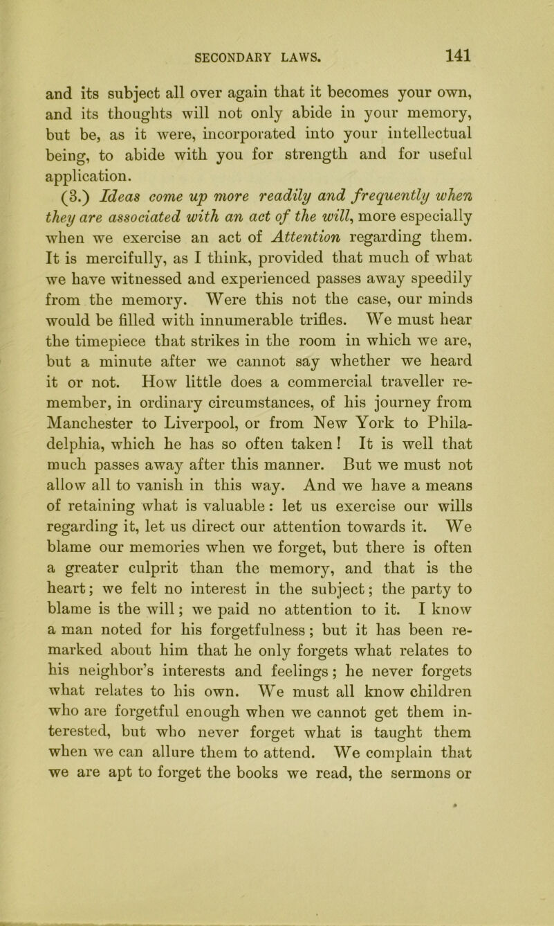 and its subject all over again that it becomes your own, and its thoughts will not only abide in your memory, but be, as it were, incorporated into your intellectual being, to abide with you for strength and for useful application. (3.) Ideas come up more readily and frequently when they are associated with an act of the will, more especially when we exercise an act of Attention regarding them. It is mercifully, as I think, provided that much of wbat we have witnessed and experienced passes away speedily from the memory. Were this not the case, our minds would be filled with innumerable trifles. We must hear the timepiece that strikes in the room in which we are, but a minute after we cannot say whether we heard it or not. How little does a commercial traveller re- member, in ordinary circumstances, of his journey from Manchester to Liverpool, or from New York to Phila- delphia, which he has so often taken! It is well that much passes away after this manner. But we must not allow all to vanish in this way. And we have a means of retaining what is valuable : let us exercise our wills regarding it, let us direct our attention towards it. We blame our memories when we forget, but there is often a greater culprit than the memory, and that is the heart; we felt no interest in the subject; the party to blame is the will; we paid no attention to it. I know a man noted for his forgetfulness ; but it has been re- marked about him that he only forgets what relates to his neighbor’s interests and feelings; he never forgets what relates to his own. We must all know children who are forgetful enough when we cannot get them in- terested, but who never forget what is taught them when we can allure them to attend. We complain that we are apt to forget the books we read, the sermons or