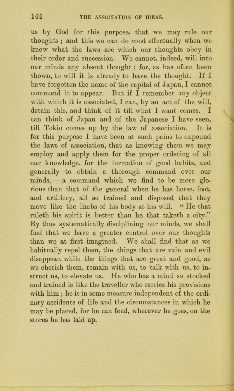 us by God for this purpose, that we may rule our thoughts ; and this we can do most effectually when we know what the laws are which our thoughts obey in their order and succession. We cannot, indeed, will into our minds any absent thought ; for, as has often been shown, to will it is already to have the thought. If I have forgotten the name of the capital of Japan, I cannot command it to appear. But if I remember any object with which it is associated, I can, by an act of the will, detain this, and think of it till what I want comes. I can think of Japan and of the Japanese I have seen, till Tokio comes up by the law of association. It is for this purpose I have been at such pains to expound the laws of association, that as knowing them we may employ and apply them for the proper ordering of all our knowledge, for the formation of good habits, and generally to obtain a thorough command over our minds, — a command which we find to be more glo- rious than that of the general when he has horse, foot, and artillery, all so trained and disposed that they move like the limbs of his body at his will. “ He that ruleth his spirit is better than he that taketh a city.” By thus systematically disciplining our minds, we shall find that we have a greater control over our thoughts than we at first imagined. We shall find that as we habitually repel them, the things that are vain and evil disappear, while the things that are great and good, as we cherish them, remain with us, to talk with us, to in- struct us, to elevate us. He who has a mind so stocked and trained is like the traveller who carries his provisions with him ; he is in some measure independent of the ordi- nary accidents of life and the circumstances in which he may be placed, for he can feed, wherever he goes, on the stores he has laid up.